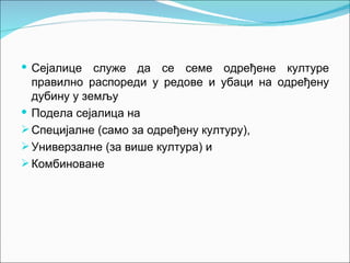  Сејалице   служе да се семе одређене културе
  правилно распореди у редове и убаци на одређену
  дубину у земљу
 Подела сејалица на
 Специјалне (само за одређену културу),
 Универзалне (за више култура) и
 Комбиноване
 