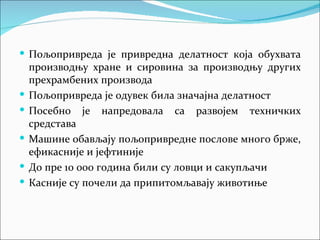  Пољопривреда је привредна делатност која обухвата
    производњу хране и сировина за производњу других
    прехрамбених производа
   Пољопривреда је одувек била значајна делатност
   Посебно је напредовала са развојем техничких
    средстава
   Машине обављају пољопривредне послове много брже,
    ефикасније и јефтиније
   До пре 10 000 година били су ловци и сакупљачи
   Касније су почели да припитомљавају животиње
 