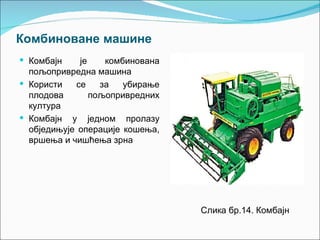 Комбиноване машине
 Комбајн    је    комбинована
  пољопривредна машина
 Користи   се    за   убирање
  плодова       пољопривредних
  култура
 Комбајн у једном пролазу
  обједињује операције кошења,
  вршења и чишћења зрна




                                 Слика бр.14. Комбајн
 