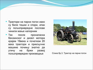  Трактори на парни погон иако
  су били тешки и спори, ипак
  су пољопривредне послове
  чинили мање напорним
 Тек     после    проналаска
  бензинског и дизел мотора
  крајем 19века и почетком 20
  века трактори и прикључне
  машине почињу знатно да
  утичу    на   бржи    развој
  пољопривредне производње       Слика бр.3. Трактор на парни погон
 