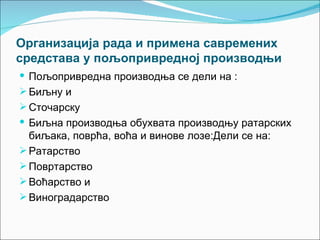 Организација рада и примена савремених
средстава у пољопривредној производњи
 Пољопривредна производња се дели на :
 Биљну и
 Сточарску
 Биљна производња обухвата производњу ратарских
  биљака, поврћа, воћа и винове лозе:Дели се на:
 Ратарство
 Повртарство
 Воћарство и
 Виноградарство
 