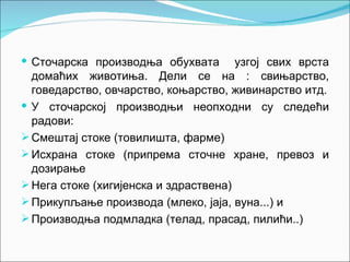  Сточарска производња обухвата        узгој свих врста
  домаћих животиња. Дели се на : свињарство,
  говедарство, овчарство, коњарство, живинарство итд.
 У сточарској производњи неопходни су следећи
  радови:
 Смештај стоке (товилишта, фарме)
 Исхрана стоке (припрема сточне хране, превоз и
  дозирање
 Нега стоке (хигијенска и здраствена)
 Прикупљање производа (млеко, јаја, вуна...) и
 Производња подмладка (телад, прасад, пилићи..)
 