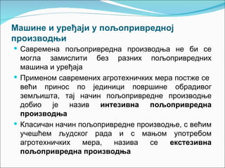 Машине и уређаји у пољопривредној
производњи
 Савремена пољопривредна производња не би се
  могла замислити без разних пољопривредних
  машина и уређаја
 Применом савремених агротехничких мера постже се
  већи принос по јединици површине обрадивог
  земљишта, тај начин пољопривредне производње
  добио је назив интезивна пољопривредна
  производња
 Класичан начин пољопривредне производње, с већим
  учешћем људског рада и с мањом употребом
  агротехничких   мера,  назива   се   екстезивна
  пољопривредна производња
 