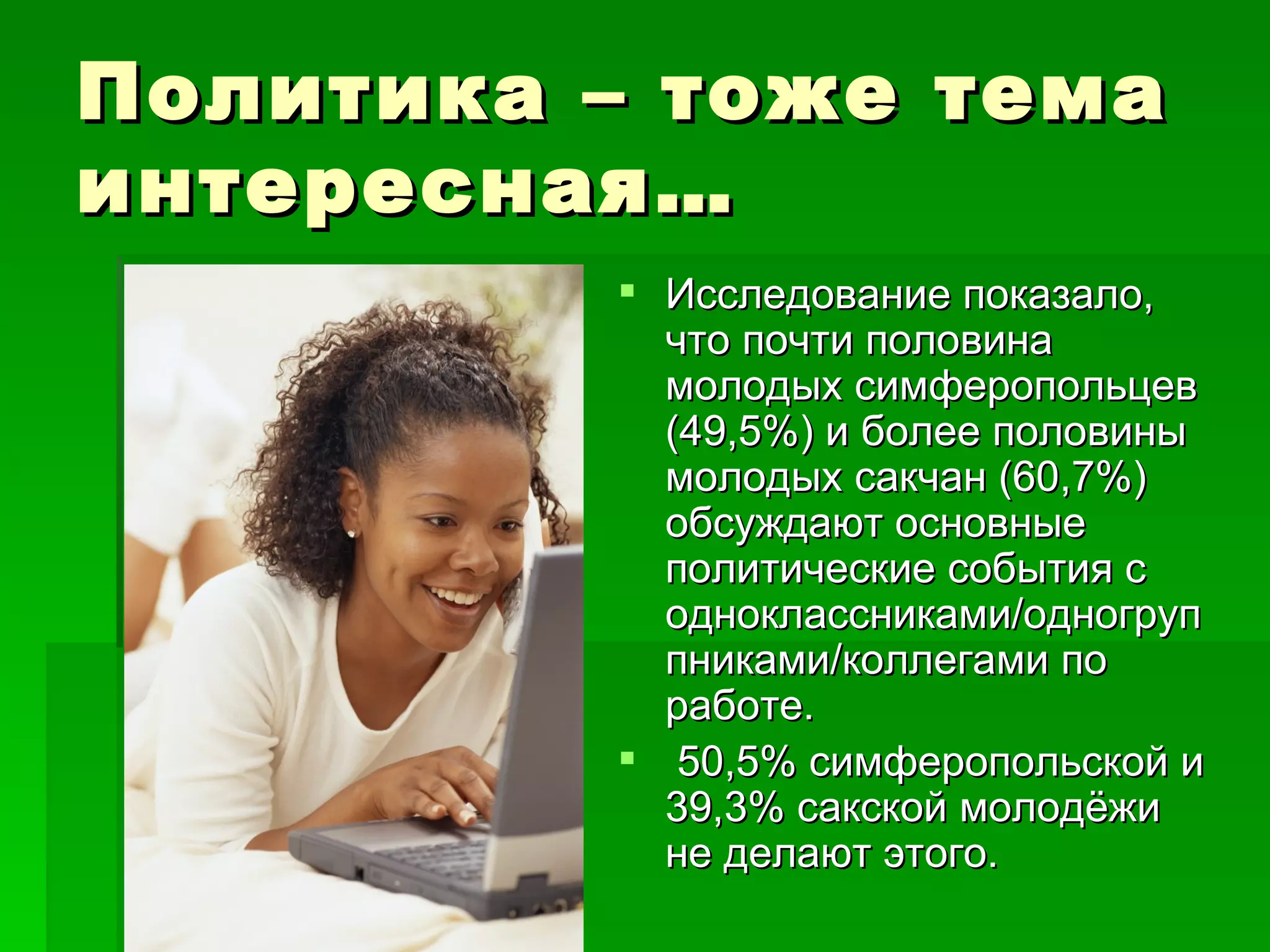Политика – тоже тема
интересная…
          Исследование показало,
           что почти половина
           молодых симферопольцев
           (49,5%) и более половины
           молодых сакчан (60,7%)
           обсуждают основные
           политические события с
           одноклассниками/одногруп
           пниками/коллегами по
           работе.
          50,5% симферопольской и
           39,3% сакской молодёжи
           не делают этого.
 