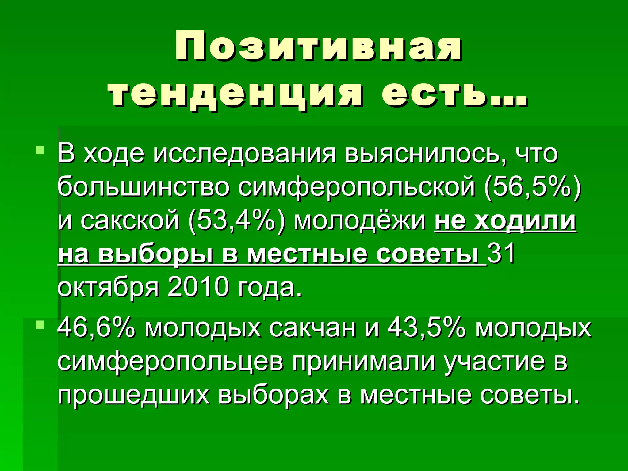 Позитивная
     тенденция есть…
 В ходе исследования выяснилось, что
  большинство симферопольской (56,5%)
  и сакской (53,4%) молодёжи не ходили
  на выборы в местные советы 31
  октября 2010 года.
 46,6% молодых сакчан и 43,5% молодых
  симферопольцев принимали участие в
  прошедших выборах в местные советы.
 