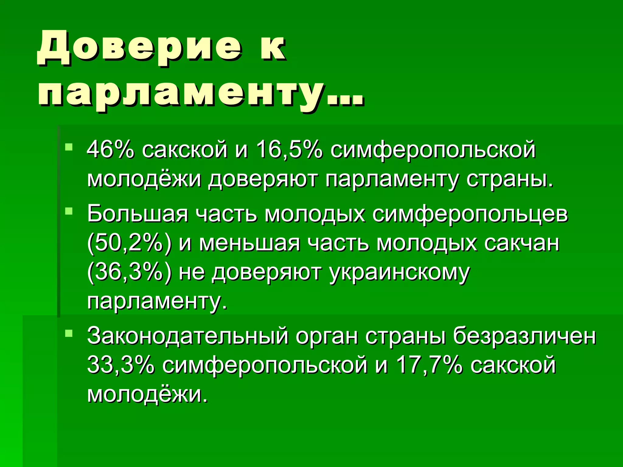 Доверие к
парламенту…
 46% сакской и 16,5% симферопольской
  молодёжи доверяют парламенту страны.
 Большая часть молодых симферопольцев
  (50,2%) и меньшая часть молодых сакчан
  (36,3%) не доверяют украинскому
  парламенту.
 Законодательный орган страны безразличен
  33,3% симферопольской и 17,7% сакской
  молодёжи.
 