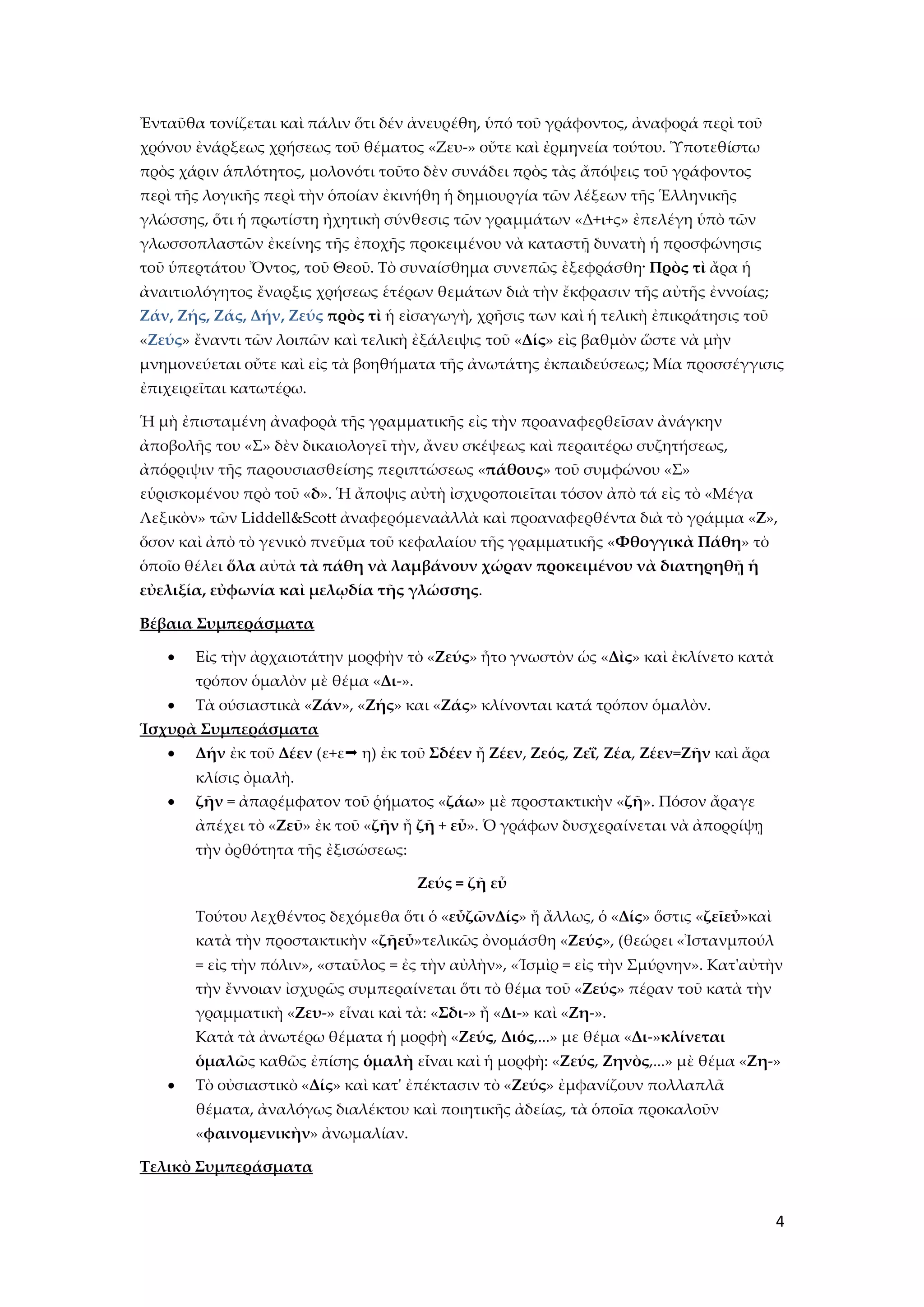 Ἐνταῦθα τονίζεται καὶ πάλιν ὅτι δέν ἀνευρέθη, ὑπό τοῦ γράφοντος, ἀναφορά περὶ τοῦ
χρόνου ἐνάρξεως χρήσεως τοῦ θέματος «Ζευ-» οὔτε καὶ ἐρμηνεία τούτου. Ὑποτεθίστω
πρὸς χάριν ἁπλότητος, μολονότι τοῦτο δὲν συνάδει πρὸς τὰς ἄπόψεις τοῦ γράφοντος
περὶ τῆς λογικῆς περὶ τὴν ὁποίαν ἐκινήθη ἡ δημιουργία τῶν λέξεων τῆς Ἑλληνικῆς
γλώσσης, ὅτι ἡ πρωτίστη ἠχητικὴ σύνθεσις τῶν γραμμάτων «Δ+ι+ς» ἐπελέγη ὑπὸ τῶν
γλωσσοπλαστῶν ἐκείνης τῆς ἐποχῆς προκειμένου νὰ καταστῇ δυνατὴ ἡ προσφώνησις
τοῦ ὑπερτάτου Ὄντος, τοῦ Θεοῦ. Σὸ συναίσθημα συνεπῶς ἐξεφράσθη· Πρὸς τὶ ἄρα ἡ
ἀναιτιολόγητος ἔναρξις χρήσεως ἑτέρων θεμάτων διὰ τὴν ἔκφρασιν τῆς αὐτῆς ἐννοίας;
Ζάν, Ζής, Ζάς, Δήν, Ζεύς πρὸς τὶ ἡ εἰσαγωγὴ, χρῆσις των καὶ ἡ τελικὴ ἐπικράτησις τοῦ
«Ζεύς» ἔναντι τῶν λοιπῶν καὶ τελικὴ ἐξάλειψις τοῦ «Δίς» εἰς βαθμὸν ὥστε νὰ μὴν
μνημονεύεται οὔτε καὶ εἰς τὰ βοηθήματα τῆς ἀνωτάτης ἐκπαιδεύσεως; Μία προσσέγγισις
ἐπιχειρεῖται κατωτέρω.

Ἡ μὴ ἐπισταμένη ἀναφορὰ τῆς γραμματικῆς εἰς τὴν προαναφερθεῖσαν ἀνάγκην
ἀποβολῆς του «΢» δὲν δικαιολογεῖ τὴν, ἄνευ σκέψεως καὶ περαιτέρω συζητήσεως,
ἀπόρριψιν τῆς παρουσιασθείσης περιπτώσεως «πάθους» τοῦ συμφώνου «΢»
εὑρισκομένου πρὸ τοῦ «δ». Ἡ ἄποψις αὐτὴ ἰσχυροποιεῖται τόσον ἀπὸ τά εἰς τὸ «Μέγα
Λεξικὸν» τῶν Liddell&Scott ἀναφερόμεναἀλλὰ καὶ προαναφερθέντα διὰ τὸ γράμμα «Ζ»,
ὅσον καὶ ἀπὸ τὸ γενικὸ πνεῦμα τοῦ κεφαλαίου τῆς γραμματικῆς «Φθογγικὰ Πάθη» τὸ
ὁποῖο θέλει ὅλα αὐτὰ τὰ πάθη νὰ λαμβάνουν χώραν προκειμένου νὰ διατηρηθῇ ἡ
εὐελιξία, εὐφωνία καὶ μελῳδία τῆς γλώσσης.

Βέβαια Συμπεράσματα

       Εἰς τὴν ἀρχαιοτάτην μορφὴν τὸ «Ζεύς» ἦτο γνωστὸν ὡς «Δὶς» καὶ ἐκλίνετο κατὰ
       τρόπον ὁμαλὸν μὲ θέμα «Δι-».
       Σὰ ούσιαστικὰ «Ζάν», «Ζής» και «Ζάς» κλίνονται κατά τρόπον ὁμαλὸν.
Ἱσχυρὰ Συμπεράσματα
       Δήν ἐκ τοῦ Δέεν (ε+ε η) ἐκ τοῦ Σδέεν ἤ Ζέεν, Ζεός, Ζεΐ, Ζέα, Ζέεν=Ζῆν καὶ ἄρα
       κλίσις ὀμαλὴ.
       ζῆν = ἀπαρέμφατον τοῦ ῥήματος «ζάω» μὲ προστακτικὴν «ζῆ». Πόσον ἄραγε
       ἀπέχει τὸ «Ζεῦ» ἐκ τοῦ «ζῆν ἤ ζῆ + εὖ». Ὁ γράφων δυσχεραίνεται νὰ ἀπορρίψῃ
       τὴν ὀρθότητα τῆς ἐξισώσεως:

                                      Ζεύς = ζῆ εὖ

       Σούτου λεχθέντος δεχόμεθα ὅτι ὁ «εὖζῶνΔίς» ἤ ἄλλως, ὁ «Δίς» ὅστις «ζεῖεὖ»καὶ
       κατὰ τὴν προστακτικὴν «ζῆεὖ»τελικῶς ὀνομάσθη «Ζεύς», (θεώρει «Ἰστανμπούλ
       = εἰς τὴν πόλιν», «σταῦλος = ἐς τὴν αὐλὴν», «Ίσμὶρ = εἰς τὴν ΢μύρνην». Κατ'αὐτὴν
       τὴν ἔννοιαν ἰσχυρῶς συμπεραίνεται ὅτι τὸ θέμα τοῦ «Ζεύς» πέραν τοῦ κατὰ τὴν
       γραμματικὴ «Ζευ-» εἶναι καὶ τὰ: «Σδι-» ἤ «Δι-» καὶ «Ζη-».
       Κατὰ τὰ ἀνωτέρω θέματα ἡ μορφὴ «Ζεύς, Διός,...» με θέμα «Δι-»κλίνεται
       ὁμαλῶς καθῶς ἐπίσης ὁμαλὴ εἶναι καὶ ἡ μορφὴ: «Ζεύς, Ζηνὸς,...» μὲ θέμα «Ζη-»
       Σὸ οὐσιαστικὸ «Δίς» καὶ κατ' ἐπέκτασιν τὸ «Ζεύς» ἐμφανίζουν πολλαπλᾶ
       θέματα, ἀναλόγως διαλέκτου καὶ ποιητικῆς ἀδείας, τὰ ὁποῖα προκαλοῦν
       «φαινομενικὴν» ἀνωμαλίαν.

Τελικὸ Συμπεράσματα


                                                                                        4
 