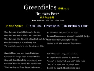 Greenfields                                     綠野 (02:57)

                                          Brothers Four
                                                   四兄弟合唱團
                                     Te rry G ilkys o n - Rich Dehr - Frank Miller


 Please Search ： YouTube - Greenfields - The Brothers Four
Once there were green fields, kissed by the sun.          I'll never know what, made you run away.
Once there were valleys, where rivers used to run.        How can I keep searching when dark clouds hide the day.
Once there were blue skies, with white clouds high above.I only know there's, nothing here for me.
Once they were part of an everlasting love.               Nothing in this wide world, left for me to see.
We were the lovers who strolled through green fields.


Green fields are gone now, parched by the sun.            Still I'll keep on waiting, until you return.
Gone from the valleys, where rivers used to run.          I'll keep on waiting, until the day you learn.
Gone with the cold wind, that swept into my heart.        You can't be happy, while your heart's on the roam,
Gone with the lovers, who let their dreams depart.        You can't be happy until you bring it home.
Where are the green fields, that we used to roam ?        Home to the green fields, and me once again
 