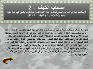 ‫أصحاب الكهف – 2‬
  ‫ُ ّ َ َثْ َا ُمْ ِ َعْ َ َ َ ّ الْ ِزْ َيْ ِ َحْ َى ِ َا َ ِ ُوا َ َ ًا * َحْ ُ َ ُ ّ ع َيْ َ َ َ َ ُمْ ِالْ َ ّ ِ ّ ُمْ ِتْ َ ٌ آ َ ُوا‬
    ‫ثم بع ن ه لن لم أي ح ب ن أ ص لم لبث أمد ن ن نقص َل ك نبأه ب حق إنه ف ية من‬
                                       ‫ِ َ ّ ِمْ َ ِدْ َا ُمْ ُ ًى * ) الكهف : 11 - 21(‬
                                                                           ‫بربه وز ن ه هد‬




‫طلبوا من أحدهم أن يذهب خلسة للمدينة ، وأن يشتري طعاما ثم يعود إليهم برفق حتى ل يشعر به أحد‬
‫. فربما يعاقبهم جنود الملك أو الظلمة من أهل القرية إن علموا بأمرهم . خرج الرجل المؤمن متوجها‬
    ‫للقرية، إل أنها لم تكن كعهده بها. لقد تغيرت الماكن والوجوه. تغ ّرت البضائع والنقود. لقد آمنت‬
                                 ‫ي‬
  ‫المدينة التي خرج منها الفتية، وهلك الملك الظالم ، وجاء مكانه رجل صالح . لقد فرح الناس بهؤلء‬
‫الفتية المؤمنين. وبعد أن ثبتت المعجزة، معجزة إحياء الموات. أخذ ال أرواح الفتية. فلكل نفس أجل،‬
     ‫ل نزال نجهل كثيرا من المور المتعلقة بهم إل أن ال عز وجل ينهانا عن الجدال في هذه المور،‬
  ‫ويأمرنا بإرجاع علمهم إلى ال . فل يهم إن كانوا أربعة أو ثمانية، إنما المهم أن ال أقامهم بعد أكثر‬
      ‫من ثلثمئة سنة ليرى من عاصرهم قدرة ال على بعث من في القبور، ولتتناقل الجيال خبر هذه‬
                                                                            ‫المعجزة جيل بعد جيل .‬


                                                                                                                                         ‫01‬
 