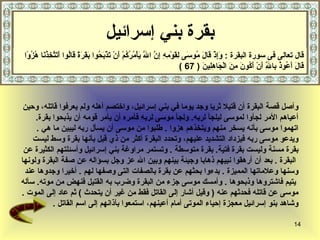 ‫بقرة بني إسرائيل‬
 ‫قال تعالى فى سورة البقرة : َِذْ َا َ ُو َى ِ َوْ ِ ِ ِ ّ ا َ َأْ ُ ُ ُمْ َنْ َذْ َ ُوا َ َ َ ً َاُوا َ َ ّ ِذ َا ُز ًا‬
  ‫وإ ق ل م س لق مه إن ّ ي مرك أ ت بح بقرة ق ل أتتخ ُن ه ُو‬ ‫ل‬
                                                                            ‫َا َ َ ُو ُ ِا ِ َنْ َ ُو َ ِ َ الْ َا ِ ِي َ ) 76 (‬
                                                                                   ‫ق ل أع ذ ب ّ أ أك ن من ج هل ن‬‫ل‬



 ‫وأصل قصة البقرة أن قتيل ثريا وجد يوما في بني إسرائيل، واختصم أهله ولم يعرفوا قاتله، وحين‬
     ‫أعياهم المر لجأوا لموسى ليلجأ لربه. ولجأ موسى لربه فأمره أن يأمر قومه أن يذبحوا بقرة.‬
     ‫اتهموا موسى بأنه يسخر منهم ويتخذهم هزوا . طلبوا من موسى أن يسأل ربه ليبين ما هي .‬
    ‫ويدعو موسى ربه فيزداد التشديد عليهم، وتحدد البقرة أكثر من ذي قبل بأنها بقرة وسط ليست‬
 ‫بقرة مسنة وليست بقرة فتية. بقرة متوسطة . وتستمر مراوغة بني إسرائيل وأسئلتهم الكثيرة عن‬
‫البقرة . بعد أن أرهقوا نبيهم ذهابا وجيئة بينهم وبين ال عز وجل بسؤاله عن صفة البقرة ولونها‬
 ‫وسنها وعلماتها المميزة . بدءوا بحثهم عن بقرة بالصفات التى وصفها لهم . أخيرا وجدوها عند‬
‫يتيم فاشتروها وذبحوها . وأمسك موسى جزء من البقرة وضرب به القتيل فنهض من موته. سأله‬
‫موسى عن قاتله فحدثهم عنه ) وقيل أشار إلى القاتل فقط من غير أن يتحدث ( ثم عاد إلى الموت .‬
           ‫وشاهد بنو إسرائيل معجزة إحياء الموتى أمام أعينهم، استمعوا بآذانهم إلى اسم القاتل .‬

                                                                                                                           ‫41‬
 