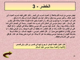 ‫الخضر - 3‬
 ‫نهض موسى من نومه فلم يلحظ أن الحوت تسرب إلى البحر.. تذكر الفتى كيف تسرب الحوت إلى‬
              ‫البحر هناك.. وأخبر موسى بما وقع، واعتذر إليه بأن الشيطان أنساه أن يذكر له ما وقع .‬
    ‫كان أمرا عجيبا ما رآه يوشع بن نون لقد رأى الحوت يشق الماء فيترك علمة وكأنه طير يتلوى‬
‫على الرمال . أخيرا وصل موسى إلى المكان الذي تسرب منه الحوت.. وصل إلى الصخرة التي ناما‬
   ‫ه أتب ُك‬
   ‫عندها، وهناك وجدا رجل. فسلم عليه موسى، قال موسى ملطفا مبالغا في التوقير: ) َلْ َ ّ ِع َ‬
‫َ َى َن ُ َّ َ ِ ِ ّا ُّمْ َ ُشْ ًا ) .قال الخضر: أما يكفيك أن التوراة بيديك.. وأن الوحي يأتيك..؟ يا‬
                                                                     ‫عل أ تعلمن مم عل ت ر د‬
       ‫موسى (ِ ّ َ َن َسْ َ ِي َ َ ِ َ َبْ ًا ( . قال الخضر لموسى - عليهما السلم - إن هناك شرطا‬
                                                                  ‫إنك ل ت تط ع معي ص ر‬
 ‫يشترطه لقبول أن يصاحبه موسى ويتعلم منه هو أل يسأله عن شيء حتى يحدثه هو عنه.. فوافق‬
                                                                      ‫موسى على الشرط وانطلقا..‬


              ‫نظرا لطول القصة فيمكن الرجوع إليها فى تفسير بن كثير وفى قصص‬
                                    ‫)النبياء ) قصة سيدنا موسى عليه السلم‬


                                                                                                 ‫02‬
 