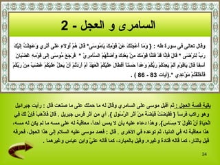 ‫السامرى و العجل - 2‬
‫وم أ جلك ع ق مك ي م س ق ل ه أ لء عل أثر وعج ُ إل ك‬
‫وقال تعالى فى سورة طه : } َ َا َعْ َ َ َ َنْ َوْ ِ َ َا ُو َى* َا َ ُمْ ُو َ ِ َ َى َ َ ِي َ َ ِلْت ِ َيْ َ‬
 ‫رب لت ض ق ل فإن ق فتن ق مك م ب دك وأضله س مري فرجع م س إل ق مه غ ب ن‬
 ‫َ ّ ِ َرْ َى * َا َ َ ِ ّا َدْ َ َ ّا َوْ َ َ ِنْ َعْ ِ َ ََ َّ ُمْ ال ّا ِ ِ ّ * َ َ َ َ ُو َى َِى َوْ ِ ِ َضْ َا َ‬
‫َ ِف ً َا َ َا َوْ ِ َ َمْ َ ِدْ ُمْ َ ّ ُمْ َعْدً َ َن ً َ َ َا َ َ َيْ ُمْ الْ َهْ ُ َمْ َ َدْ ُمْ َنْ َ ِ ّ َ َيْ ُمْ َ َ ٌ ِنْ َ ّ ُمْ‬
  ‫أس ا ق ل ي ق م أل يع ك ربك و ا حس ا أفط ل عل ك ع د أ أر ت أ يحل عل ك غضب م ربك‬
                                                                                    ‫ََخَْفْ ُمْ َوْ ِ ِي *.)آيات 38 - 68 ( .‬
                                                                                                         ‫فأ ل ت م عد‬




 ‫بقية قصة العجل : ثم أقبل موسى على السامري و َا َ له ما حملك على ما صنعت قال : رأيت جبرائيل‬
                                                  ‫قل‬
 ‫وهو راكب فرس ً } َ َ َضْ ُ َبْ َ ً ِنْ َ َ ِ ال ّ ُو ِ {. أي من أثر فرس جبريل . َا َ َاذْ َبْ َ ِ ّ َ َ ِي‬
  ‫ق ل ف ه فإن لك ف‬                                   ‫ا فقب ت ق ضة م أثر رس ل‬
‫الْ َ َا ِ َنْ َ ُو َ ل ِ َا َ{. وهذا دعاء عليه بأن ل يمس أحدً، معاقبة له على مسه ما لم يكن له مسه،‬
                                           ‫ا‬                                        ‫حي ة أ تق ل مس س‬
‫هذا معاقبة له في الدنيا، ثم توعده في الخرى . قال : فعمد موسى عليه السلم إلى هذا العجل، فحرقه‬
                   ‫قيل بالنار، كما قاله قتادة وغيره. وقيل بالمبارد، كما قاله عل ّ وابن عباس وغيرهما .‬
                                         ‫ي‬

                                                                                                                                       ‫42‬
 