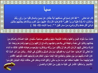 ‫سبأ‬
              ‫قال ال تعالى :" َ َدْ َا َ ِ َ َ ٍ ِي َسْ َ ِ ِمْ آ َ ٌ َ ّ َا ِ َنْ َ ِي ٍ َ ِ َا ٍ ُُوا ِنْ ِزْ ِ َ ّكمْ‬
                ‫لق ك ن لسبإ ف م كنه ية جنت ن ع يم ن وشم ل كل م ر ق رب ُ‬
      ‫و كر له ب دة طيبة ورب غف ر فأ رض فأ س ن عل ه س ل عرم وبد ن ه بجنت ه جنت ن‬
      ‫َاشْ ُ ُوا َ ُ َلْ َ ٌ َ ّ َ ٌ َ َ ّ َ ُو ٌ* َ َعْ َ ُوا َ َرْ َلْ َا َ َيْ ِمْ َيْ َ الْ َ ِ ِ َ َ ّلْ َا ُمْ ِ َ ّ َيْ ِمْ َ ّ َيْ ِ‬
                                            ‫َ َا َيْ ُ ُ ٍ َمْ ٍ ََثْ ٍ َ َيْ ٍ ِنْ ِدْ ٍ َ ِي ٍ * ". )سبأ اليات 51- 61 (‬
                                                                                       ‫ذو ت أكل خ ط وأ ل وش ء م س ر قل ل‬




 ‫َا َتْ َ َأ ُُوك الْ َ َن ََهْل َا َ َا َتْ ال ّ َا ِ َة ِنْ ُمْ َ َلْ ِيس َا ِ َة ُ َيْ َان َ َيْ ِ ال ّ َة َال ّ َم ِنْ‬
   ‫يم وأ ه وك ن تب بع م ه وب ق ص حب سل م عل ه صل و سل م‬                                                     ‫ك ن سب مل‬
   ‫ُمْ َتهمْ َ َا ُوا ِي ِعْ َة َ ِبْ َة ِي ِ َدهمْ َ َيْشهمْ َا ّ َاع َرْ َاقهمْ َ ُ ُوعهمْ َ ِ َارهمْ َ َ َ َ ا ّ‬
   ‫وبعث ل‬           ‫وثم‬        ‫وزر‬        ‫و تس أ ز‬             ‫ج ل وك ن ف ن م وغ ط ف بل وع‬
‫تب رك وتع ل إل ه رس ت م ه أ ي كل م ر وي كر ه بت ح ده وعب د فك ن كذلك م ش ء‬
‫َ َا َ َ َ َ َا َى ِ َيْ ِمْ ال ّ ُل َأْ ُر ُمْ َنْ َأْ ُُوا ِنْ ِزْقه َ َشْ ُ ُو ُ ِ َوْ ِي ِ ِ َ ِ َا َته َ َا ُوا َ َ ِ َ َا َا َ‬
‫سد أنه‬
‫ا ّ َ َاَى ُ ّ َعْ َ ُوا َ ّا ُ ِ ُوا ِ ِ َ ُو ِ ُوا ِ ِرْ َا ِ ال ّيْل َال ّ َ ّق ِي الْ ِ َد . َ َا َ ِن َمْر ال ّ ّ َ ّ ُ‬
                ‫ل تع ل ثم أ رض عم أمر به فع قب بإ س ل س و تفر ف بل وك ن م ْ أ‬
   ‫َا َ الْ َاء َأْ ِي ِمْ ِنْ َيْن َ ََيْ ِ َ َجْ َ ِع َِيْ ِ َيْ ًا ُ ُول َمْ َارهمْ ََوْ ِ َتهمْ َ َ َد ُُوكهمْ ا َ َا ِم .‬
      ‫لْق د‬         ‫وأ دي فعم مل‬                ‫ك ن م ي ت ه م ب جبل ن وت تم إل ه أ ض سي أ ط‬
‫َ َ َوْا َيْنه َا َ ّا َ ِي ًا ُحْ َ ًا هو سد مأرب َ ّى ِرْ َ َ َ الْ َاء َ َ َ َ َ َى َا ّات َيْنك الْ َ َ َيْ ِ َ َ َ ُوا‬
  ‫جبل ن فغرس‬                ‫حت ا تفع م وحكم عل ح ف ذ‬                                 ‫فبن ب م سد عظ م م كم‬
                                                 ‫ا َشْ َار َاسْ َ َّوا ال ّ َار ِي َا َة َا َ ُون ِنْ الْ َثْ َة َالْ ُسْن .‬
                                                      ‫لْ ج و تغل ثم ف غ ي م يك م ك ر و ح‬
                                                                                                                                       ‫52‬
 