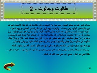 ‫طالوت وجالوت - 2‬

‫وجاء النهر فشرب معظم الجنود، وخرجوا من الجيش، وكان طالوت قد أعد هذا المتحان ليعرف‬
    ‫من يطيعه من الجنود ومن يعصاه ، وليعرف أيهم قوي الرادة ويتحمل العطش، وأيهم ضعيف‬
‫الرادة ويستسلم بسرعة.كان عدد أفراد جيش طالوت قليل، وكان جيش العدو كبيرا وقويا . برز‬
 ‫جالوت في دروعه الحديدية وسلحه، وهو يطلب أحدا يبارزه.. وخاف منه جنود طالوت جميعا..‬
 ‫وهنا برز من جيش طالوت راعي غنم صغير هو داود.. كان داود مؤمنا بال ، كان يريد أن يقتل‬
       ‫جالوت لن جالوت رجل جبار وظالم ول يؤمن بال.. وسمح الملك لداود أن يبارز جالوت..‬
     ‫ووضع داود حجرا قويا في مقلعه وطوح به في الهواء وأطلق الحجر فأصاب جالوت فقتله‬
‫. وبدأت المعركة وانتصر جيش طالوت على جيش جالوت. بعد فترة أصبح داود - عليه السلم –‬
                                   ‫ملكا لبني إسرائيل ، فجمع ال على يديه النبوة والملك .‬




                                                                                      ‫72‬
 