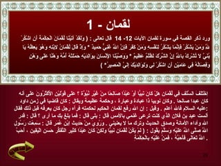 ‫لقمان - 1‬
    ‫ورد ذكر القصة في سورة لقمان اليات 21- 41 قال تعالى : ) ََقدْ آ َيْ َا ُقْ َا َ الْ ِكْ َ َ َ ِ اشْكرْ‬
       ‫ول َ ت ن ل م ن ح مة أن ُ‬
      ‫ِ َ َنْ َشْ ُرْ َ ِ ّ َا َشْ ُ ُ ِ َفْ ِ ِ َ َنْ َ َ َ َ ِ ّ ا َ َ ِ ّ َ ِي ٌ * َِذْ َا َ ُقْ َا ُ ِبْ ِ ِ َ ُ َ َ ِظه َا‬
       ‫ّ وم ي ك فإنم ي كر لن سه وم كفر فإن ّ غني حم د وإ ق ل ل م ن ل نه وهو يع ُ ُ ي‬
                                                                   ‫ل‬                                                          ‫ل‬
          ‫بني ل ت ر ب ّ إن ش ك لظ م عظ م ووص ن لْ س ن بو لد ه حمل ه أمه و ن عل و ن‬
          ‫ُ َ ّ َ ُشْ ِكْ ِا ِ ِ ّ ال ّرْ َ َ ُلْ ٌ َ ِي ٌ * َ َ ّيْ َا ا ِنْ َا َ ِ َاِ َيْ ِ َ َ َتْ ُ ُ ّ ُ َهْ ًا َ َى َهْ ٍ‬
                                                                                                             ‫ل‬
                                                          ‫َ ِ َاُ ُ ِي َا َيْ ِ َ ِ اشْ ُرْ ِي َ ِ َا ِ َيْ َ ِ َ ّ الْ َ ِي ُ* (‬
                                                               ‫وفص له ف ع م ن أن ك ل ولو لد ك إلي مص ر‬



   ‫ِخْ َ َ َ ال ّ َف ِي ُقْ َان َلْ َا َ َ ِ ّا َوْ َبْ ًا َا ِ ًا ِنْ َيْر ُ ُ ّة ؟ َ َى َوْ َيْ ِ ا َكْ َ ُو َ َ َى أنه‬
         ‫ا تلف سل ف ل م ه ك ن نبي أ ع د ص لح م غ نبو عل ق ل ن لْ ثر ن عل‬
   ‫كان عبدا صالحا . وكان نوبيا ذا عبادة وعبارة ، وحكمة عظيمة ويقال : كان قاضيا في زمن داود‬
‫:عليه السلم فال أعلم . وقيل : إن ال رفع لقمان الحكيم لحكمته فرآه رجل كان يعرفه قبل ذلك فقال‬
  ‫ألست عبد بن فلن الذي كنت ترعى غنمي بالمس قال : بلى قال : فما بلغ بك ما أرى ؟ قال : قدر‬
‫ال وأداء المانة وصدق الحديث وترك ما ل يعنيني . َ ُ ِ َ ِنْ َ ِيث ِبْن ُ َر َا َ : َ ِعْت َ ُول‬
   ‫وروي م حد ا عم ق ل سم رس‬
 ‫أ حب‬
 ‫ا ّ َّى ا ّ ََيْ ِ َ َّ َ َ ُول : ) َمْ َ ُنْ ُقْ َان َ ِ ّا َ َ ِنْ َا َ َبْ ًا َ ِير ال ّ َ ّر َ َن ال َ ِين ، َ َ ّ‬
            ‫ل يك ل م نبي ولك ك ن ع د كث تفك حس ْيق‬                                              ‫ل صل ل عل ه وسلم يق‬
                                                                              ‫ل تع ل فأحبه فمن عل ه ب ح مة‬
                                                                              ‫. ا ّ َ َا َى َ َ َ ّ ُ ، َ َ ّ َ َيْ ِ ِالْ ِكْ َ ِ‬

                                                                                                                              ‫92‬
 