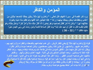 ‫المؤمن والكافر‬
    ‫ورد ذكر القصة في سورة الكهف قال تعالى : " َاضْ ِبْ َ ُمْ َ َ ً َ ُ َيْ ِ َ َلْ َا َ َ ِ ِ َا َ ّ َيْ ِ ِنْ‬
      ‫و ر له مثل رجل ن جع ن ِحدهم جنت ن م‬
                           ‫ل‬
        ‫َعْ َا ٍ َ َ َفْ َا ُ َا ِ َخْ ٍ َ َ َلْ َا َيْ َ ُ َا َرْ ًا * ِلْ َا الْ َ ّ َيْ ِ آ َتْ ُ ُ َ َا َ َمْ َظْ ِمْ ِنْ ُ َيْ ًا َ َ ّرْ َا‬
          ‫أ ن ب وحف ن هم بن ل وجع ن ب نهم ز ع ك ت جنت ن ت أكله ول ت ل م ه ش ئ وفج ن‬
‫خللهم نهر وك ن له ثمر فق ل لص حبه وهو يح وره أن أ ثر م ك م ل وأعز نفر ودخل جنت ُ وهو‬
‫ِ َ َ ُ َا َ َ ًا * َ َا َ َ ُ َ َ ٌ َ َا َ ِ َا ِ ِ ِ َ ُ َ ُ َا ِ ُ ُ َ َا َكْ َ ُ ِنْ َ َا ً ََ َ ّ َ َ ًا* َ َ َ َ َ ّ َه َ ُ َ‬
      ‫َا ِ ٌ ِ َفْ ِ ِ َا َ َا َ ُ ّ َنْ َ ِي َ َ ِ ِ َ َ ًا* َ َا َ ُ ّ ال ّا َ َ َا ِ َ ً َل ِنْ ُ ِدْ ُ ِ َى َ ّي َ ِ َ ّ َيْ ًا‬
       ‫ظ لم لن سه ق ل م أظن أ تب د هذه أبد وم أظن س عة ق ئمة و َئ رد ت إل رب لجدن خ ر‬
                                                                                                      ‫ِنْ َا ُنْ َ َ ًا * “ ) 23 – 63 (‬
                                                                                                                                     ‫م ه م قلب‬



‫قوله:)) َاضْ ِبْ َ ُمْ َ َ ً (( يعني لكفار قريش ، في عدم اجتماعهم بالضعفاء والفقراء وازدرائهم بهم ،‬
                                                                                         ‫و ر له مثل‬
      ‫وافتخارهم عليهم . والمشهور أن هذين كانا رجلين مصطحبين، وكان أحدهما مؤمنا والخر كافرا،‬
  ‫ويقال: إنه كان لكل منهما مال ، فأنفق المؤمن ماله في طاعة ال ومرضاته ابتغاء وجهه ، وأما الكافر‬
        ‫فإنه اتخذ له بستانين ، وهما الجنتان المذكورتان في الية ، فيهما أعناب ونخل وأنهار ، وافتخر‬
  ‫مالكهما على صاحبه المؤمن الفقير . ولما اغتر هذا الجاهل بما خوله ال به في الدنيا ، فجحد الخرة‬
  ‫ق ل له ص ح ُه وهو‬
  ‫وادعى أنها إن وجدت ليجدن عند ربه خيرا مما هو فيه، وسمعه صاحبه يقول ذلك َا َ َ ُ َا ِب ُ َ ُ َ‬
                  ‫ُ َا ِ ُ ُ أي ؛ يجادله ) َ َ َرْ َ ِاّ ِي َ َ َ َ ِنْ ُ َا ٍ ُ ّ ِنْ ُطْ َ ٍ ُ ّ َ ّا َ َ ُ ً ( ويذكر‬
                            ‫أكف ت ب لذ خلقك م تر ب ثم م ن فة ثم سو ك رجل‬                                     ‫يح وره‬
                                                 ‫لنا القرآن أنه جاءه أمر أحاط بجميع حواصله وخرب جنته.‬           ‫23‬
 