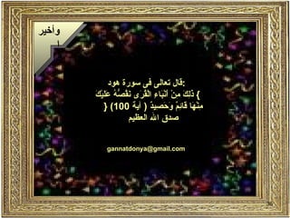 ‫وأخير‬
     ‫ا‬


                ‫:قال تعالى فى سورة هود‬
         ‫ذلك م أ ب ء قر نقصه عل ك‬
         ‫{ َ ِ َ ِنْ َنْ َا ِ الْ ُ َى َ ُ ّ ُ َ َيْ َ‬
             ‫ِنْ َا َا ِ ٌ َ َ ِي ٌ ) آية 001( }‬
                                ‫م ه ق ئم وحص د‬
                       ‫صدق ال العظيم‬


             ‫‪gannatdonya@gmail.com‬‬




                                                         ‫63‬
 