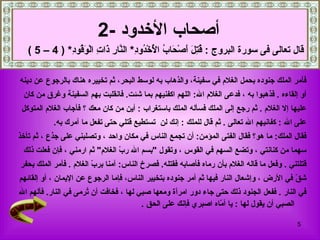 ‫أصحاب الخدود -2‬
   ‫قال تعالى فى سورة البروج : ُ ِ َ َصْ َا ُ ا ُخْ ُو ِ* ال ّا ِ َا ِ الْ َ ُو ِ* ) 4 – 5 (‬
              ‫قتل أ ح ب لْ د د ن ر ذ ت وق د‬

‫فأمر الملك جنوده بحمل الغلم في سفينة، والذهاب به لوسط البحر، ثم تخييره هناك بالرجوع عن دينه‬
 ‫أو إلقاءه . فذهبوا به ، فدعى الغلم ال: اللهم اكفنيهم بما شئت. فانقلبت بهم السفينة وغرق من كان‬
 ‫عليها إل الغلم . ثم رجع إلى الملك فسأله الملك باستغراب : أين من كان معك ؟ فأجاب الغلم المتوكل‬
           ‫على ال : كفانيهم ال تعالى . ثم قال للملك : إنك لن تستطيع قتلي حتى تفعل ما آمرك به.‬
‫فقال الملك: ما هو؟ فقال الفتى المؤمن: أن تجمع الناس في مكان واحد ، وتصلبني على جذع ، ثم تأخذ‬
 ‫سهما من كنانتي ، وتضع السهم في القوس ، وتقول "بسم ال ر ّ الغلم" ثم ارمني ، فإن فعلت ذلك‬
                                ‫ب‬
‫قتلتني . وفعل ما قاله الغلم بأن رماه فأصابه فقتله. فصرخ الناس: آمنا بر ّ الغلم . فأمر الملك بحفر‬
                        ‫ب‬
‫ش ّ في الرض ، وإشعال النار فيها ثم أمر جنوده بتخيير الناس، فإما الرجوع عن اليمان ، أو إلقائهم‬
                                                                                          ‫ق‬
‫في النار . ففعل الجنود ذلك حتى جاء دور امرأة ومعها صبي لها ، فخافت أن ُرمى في النار. فألهم ال‬
                      ‫ت‬
                                        ‫الصبي أن يقول لها : يا أ ّاه اصبري فإنك على الحق .‬
                                                                ‫م‬

                                                                                             ‫5‬
 