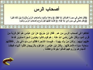 ‫أصحاب الرس‬
     ‫))قال تعالى في سورة الفرقان آية 83: )) َ َا ًا َ َ ُو َ ََصْ َا َ ال ّ ّ َ ُ ُو ًا َيْ َ َِ َ َ ِي ًا‬
      ‫وع د وثم د وأ ح ب رس وقر ن ب ن ذلك كث ر‬
                   ‫كذب ق له ق م ن ح وأ ح ب رس وثم د‬
                   ‫))وقال تعالى في سورة ق آية 21: )) َ ّ َتْ َبَْ ُمْ َوْ ُ ُو ٍ ََصْ َا ُ ال ّ ّ َ َ ُو ُ‬



   ‫أختلفوا فى أصحاب الرس من هم . َ َا َ ِبْن ُ َيْج َنْ ِبْن َ ّاس ُمْ َهْل َر َة ِنْ‬
      ‫فق ل ا جر ع ا عب ه أ ق ْي م‬
         ‫ُ َى َ ُود َ َا َ َ ِ ّ َ ِ َ ا ّ َنْ ُ : ُمْ َوْم َا ُوا َعْ ُ ُو َ َ َ َة َ َوْ َر َ َ َا‬
          ‫قر ثم وق ل علي رضي ل ع ه ه ق ك ن ي بد ن شجر صن ب فدع‬
‫َ َيْ ِمْ َ ِ ّهمْ ; َ َا َ ِنْ َ َد َ ُو َا ، َ َ ِ َتْ ال ّ َ َة َ َ َُو ُ َ َ ّو ُ ِي ِئْر , َ َ َّتْ ُمْ‬
  ‫فأظل ه‬          ‫وك ن م ول يه ذ فيبس شجر فقتل ه ورس ه ف ب‬                                          ‫عل ه نبي‬
     ‫َ َا َة َوْ َاء َ َحْ َ َتْ ُمْ . َ َا َ ِبْن َ ّاس : ُمْ َوْم ِ َذْ َ ِي َا َ َ َُوا َنْ ِ َاء َ َ ّتْ‬
        ‫ه ق بأ رب ج ن قتل أ بي فجف‬                            ‫سح ب س د فأ رق ه وق ل ا عب‬
                                                      ‫َشْ َارهمْ َ ُ ُوعهمْ َ َا ُوا ُو ًا َ َ َ ًا .‬
                                                         ‫فم ت ج ع وعطش‬                   ‫وز ر‬         ‫أ ج‬




                                                                                                         ‫7‬
 