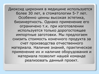 Диоксид циркония в медицине используется
    более 30 лет, в стоматологии 5-7 лет.
     Особенно ценны высокая эстетика,
   биоинертность. Однако применение его
      ограничено т.к. при изготовлении
     используется только дорогостоящее
    импортные заготовки. Мы предлогаем
  снизить стоимость конечного продукта за
      счет производства отчественного
 материала. Наличие знаний, практическое
 применение их и наличие оборудования и
     материала позволит нашей команде
         реализовать данный проект.
 