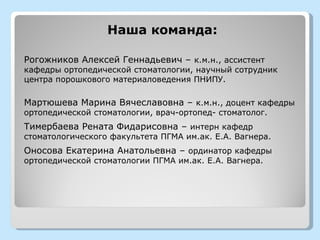 Наша команда:

Рогожников Алексей Геннадьевич – к.м.н., ассистент
кафедры ортопедической стоматологии, научный сотрудник
центра порошкового материаловедения ПНИПУ.

Мартюшева Марина Вячеславовна – к.м.н., доцент кафедры
ортопедической стоматологии, врач-ортопед- стоматолог.
Тимербаева Рената Фидарисовна – интерн кафедр
стоматологического факультета ПГМА им.ак. Е.А. Вагнера.
Оносова Екатерина Анатольевна – ординатор кафедры
ортопедической стоматологии ПГМА им.ак. Е.А. Вагнера.
 