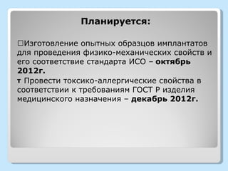 Планируется:

Œ Изготовление опытных образцов имплантатов
для проведения физико-механических свойств и
его соответствие стандарта ИСО – октябрь
2012г.
т Провести токсико-аллергические свойства в
соответствии к требованиям ГОСТ Р изделия
медицинского назначения – декабрь 2012г.
 