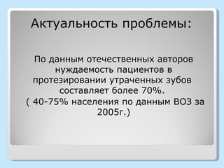 Актуальность проблемы:

  По данным отечественных авторов
      нуждаемость пациентов в
  протезировании утраченных зубов
       составляет более 70%.
( 40-75% населения по данным ВОЗ за
               2005г.)
 