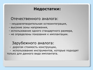 Недостатки:

  Отечественного аналога:
  - неудовлетворительная остеоинтеграция,
 - высокие зоны напряжения,
 - использование одного стандартного размера,
 - не определены показания к имплантации.


   Зарубежного аналога:
  - дорогая стоимость конструкции,
  - использование инструментов, которые подходят
только для данного вида имплантата.
 