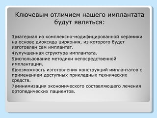 Ключевым отличием нашего имплантата
           будут являться:

3)материал из комплексно-модифицированной керамики
на основе диоксида циркония, из которого будет
изготовлен сам имплантат.
4)улучшенная структура имплантата.
5)использование методики непосредственной
имплантации.
6)возможность изготовления конструкций имплантатов с
применением доступных прикладных технических
средств.
7)минимизация экономического составляющего лечения
ортопедических пациентов.
 
