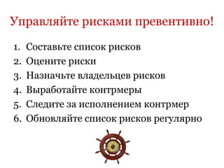 Управляйте рисками превентивно!
1.   Составьте список рисков
2.   Оцените риски
3.   Назначьте владельцев рисков
4.   Выработайте контрмеры
5.   Следите за исполнением контрмер
6.   Обновляйте список рисков регулярно
 