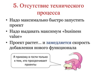 5. Отсутствие технического
            процесса
• Надо максимально быстро запустить
  проект
• Надо выдавать максимум «business
  value»
• Проект растет… и замедляется скорость
  добавления нового функционала

   Я прихожу в гости только
   к тем, кто просрочивает
           проекты
 