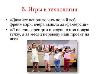 6. Игры в технологии
• «Давайте использовать новый веб-
  фреймворк, вчера вышла альфа-версия»
• «Я на конференции послушал про новую
  тулзу, я за месяц переведу наш проект на
  нее»
 