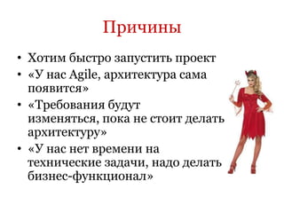 Причины
• Хотим быстро запустить проект
• «У нас Agile, архитектура сама
  появится»
• «Требования будут
  изменяться, пока не стоит делать
  архитектуру»
• «У нас нет времени на
  технические задачи, надо делать
  бизнес-функционал»
 