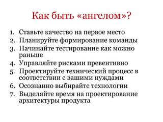 Как быть «ангелом»?
1. Ставьте качество на первое место
2. Планируйте формирование команды
3. Начинайте тестирование как можно
   раньше
4. Управляйте рисками превентивно
5. Проектируйте технический процесс в
   соответствии с вашими нуждами
6. Осознанно выбирайте технологии
7. Выделяйте время на проектирование
   архитектуры продукта
 