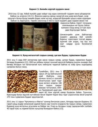 Баримт 3. Химийн хортой xуурамч вино

 2010 оны 12 сар. Хэбэй мужийн дарс хийдэг хэд хэдэн компанийг хуурамч вино үйлдвэрлэж
   байсан нь илэрчээ (10,11). Жинхэнэ дарсны оронд чихэртэй усан дээр өнгө будаг, үнэр
 оруулагч болон бусад химийн бодис нэмж исгээд, алдартай брэндийн шошго нааж худалдаж
    байсан нь баригджээ. Төрийн хэвлэлээр 5 мянга гаруй хуурамч дарс хурааж авсан гэж
                                                         мэдээлсэн байна. Хэрэгт татагдсан
                                                           компаниудын нэг болох Jiahua
                                                          компани гэхэд жилд 2.4 сая лонх
                                                              дарс борлуулдаг байна.

                                                        Шинжээчдийн үзэж байгаагаар
                                                        хуурамч дарсанд буй химийн
                                                        бодисыг хэрэглэвэл толгой өвдөж,
                                                        зүрхний хэм алдах, тэр бүү хэл
                                                        хорт хавдар үүсэх боломжтой
                                                        гэжээ.



     Баримт 4. Хүнд металлтай газрын самар, цагаан будаа, гурвалжин будаа

2011 оны 5 сард ОХУ импортоор орж ирсэн газрын самар, цагаан будаа, гурвалжин будааг
Хятадад буцааажээ (12). ОХУ-ын албаны хүмүүс хүнсний аюулгүй байдалд онцлон анхаарч буй
бөгөөд Хятадын тал баталгаатай хүнс нийлүүлж чадахгүй байгаа нь хоѐр орны худалдаанд
нөлөөлөх болно гэжээ.

                                 Тухайлбал, 2011 оны 5
                                 сарын 24-нд Байгальский
                                 край    (Байгаль    нуур
                                 орчмын нутаг)-н хүнсний
                                 хяналтынхан хром гэдэг
                                 хүнд металл илэрсэн 180
                                 тонн    газрын   самрыг
                                 авахаас татгалзжээ. ОХУ-
                                 ын Приморский край мөн
                                 ижил 60 тонн хортой самар буцаасан байна. Түүнчлэн,
Краснодар болон Адыгей нутгийнхан бичиг баримт бүрэн биш гэдэг үндэслэлээр эвгүй үнэртэй
175 тонн гурвалжин будааг оруулсангүй.

2011 оны 11 сарын “Аpгументы и Факты” сонинд бичсэнээс үзвэл, Хятадад тарьсан будааны 35
гаруй хувьд өндөр хэмжээний кадмий болон хар тугалга илдэрсэн ба газрын самар, гурвалжин
будаанд хүнд металлын агууламж их байдаг аж. Учир нь Хятадын газар тариалангийн талбайн
40 гаруй хувь нь кадмий болон хүнцлээp бохирдсон байна (13).
 