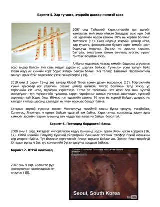 Баримт 5. Хар тугалга, хүхрийн давхар исэлтэй савх



                                       2007 онд Тайваний Хэрэглэгчдийн эрх ашгийг
                                       хамгаалах нийгэмлэгийнхэн Хятадаас орж ирж буй
                                       нэг удаагийн модон савхны 80% нь хортой болохыг
                                       тогтоожээ (14). Савх модонд хүхрийн давхар исэл,
                                       хар тугалга, флюoресцент будагч зэрэг химийн хорт
                                       бодисууд илэрчээ. Эдгээр нь арьсны харшил,
                                       багтраа, амьсгалын замын өвчлөлд хүргэж, уушиг
                                       гэмтээх аюултай ажээ.

                                       Албаны мэдээнээс үзэхэд химийн бодисны агууламж
асар өндөр байсан тул савх модыг дүрсэн ус шарлаж байжээ. Түүнчлэн усны халуун байх
тусам илүү их химийн хорт бодис ялгарч байсан байна. Энэ талаар Тайваний Парламентийн
гишүүн ярьж буйг видеоноос үзэж сонирхоорой (14).

2010 оны 3 сарын 19-нд энэ талаар Global Times сонин дахин мэдээлжээ (15). Мэргэжлийн
хүний ярьснаар нэг удаагийн савхыг цайвар өнгөтэй, гялгар болгохын тулд хүхэр, ус
төрөгчийн хэт исэл, парафин хэрэглэдэг. Гэтэл ус төрөгчийн хэт исэл бол маш хүчтэй
исэлдүүлэгч тул пуужингийн түлшинд, харин парафиныг шавьж үргээхэд ашигладаг, хүнсний
зориулалттай бодис биш. Иймээс нэг удаагийн савхны 80 хувь нь хортой байдаг, дээрээс нь
хаягдал гялгар цаасанд савладаг нь улам нэрмээс болдог байна.

Хятадын хортой хүнсэнд зөвхөн Монголчууд төдийгүй гадны бусад орнууд, тухайлбал,
Солонгос, Япончууд ч өртөж байсан удаатай юм байна. Хэрэглэгчид хохироход xариу арга
хэмжээг засгийн газрын түвшинд авч чаддагтаа ялгаа нь байдаг бололтой.

                        Баримт 6. Пестицид бордоотой банш.

2008 оны 1 сард Хятадаас импортлосон хөдүү баншинд хэдэн арван Япон иргэн хорджээ (16,
17). Хэбэй мужийн Tianyang Хүнсний үйлдвэрийн баншнаас органик фосфор бүхий шавьжны
хор илэрсэн байна. Тус бодисыг хэрэглэхийг Японд хорьсон байдаг аж. Зөвхөн Япон төдийгүй
Хятадын иргэд ч бас тус компанийн бүтээгдэхүүнд хордсон байжээ.

Баримт 7. Өттэй шоколад



2007 оны 9 сар. Солонгос руу
экспортолсон шоколаднаaс өт
илэрчээ (18).
 