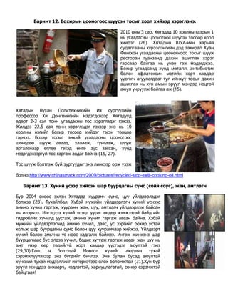 Баримт 12. Бохирын цооногоос шүүсэн тосыг хоол хийхэд хэрэглэнэ.

                                                   2010 оны 3 сар. Хятадад 10 хоолны газрын 1
                                                   нь угаадасны цооногоос шүүсэн тосоор хоол
                                                   хийдэг (26). Хятадын ШУА-ийн харьяа
                                                   судалгааны хүрээлэнгийн дэд захирал Хyан
                                                   Фенгхон угаадасны цооногноос тосыг шүүж
                                                   ресторан гуанзанд дахин ашиглах хэрэг
                                                   гарсаар байгаа нь үнэн гэж мэдэгджээ.
                                                   Бохир угаадсанд хүнд металл, антибиотик
                                                   болон афлатоксин мэтийн хорт хавдар
                                                   үүсгэгч агуулагддаг тул ийнхүү тосыг дахин
                                                   ашиглах нь хүн амын эрүүл мэндэд ноцтой
                                                   аюул учруулж байгаа аж (15).



Хятадын Вухан Политехникийн Их сургуулийн
профессор Хи Донгпингийн мэдэгдснээр Хятадууд
өдөрт 2-3 сая тонн угаадасны тос хэрэглэдэг гэжээ.
Жилдээ 22.5 сая тонн хэрэглэдэг гэхээр энэ нь 10
хоолны нэгийг бохир тосоор хийдэг гэсэн тооцоо
гарчээ. Бохир тосыг өмхий угаадасны цооногоос
шөнөдөө шүүж аваад, халааж, тунгааж, шүүж
аргалснаар өглөө гэхэд өнгө зүс зассан, хүнд
мэдэгдэхээргүй тос гаргаж авдаг байна (15, 27).

Тос шүүж бэлтгэж буй зургуудыг энэ линкээр орж үзэж

болно.http://www.chinasmack.com/2009/pictures/recycled-slop-swill-cooking-oil.html

   Баримт 13. Хүний үсээр хийсэн шар буурцагны сүмс (сойя соус), жан, амтлагч

Бүр 2004 оноос эхлэн Хятадад хуурамч сүмс, цуу үйлдвэрлэдэг
болжээ (28). Тухайлбал, Хубэй мужийн үйлдвэрлэгч хүний үснээс
амино хүчил гаргаж, хуурамч жан, цуу, амтлагч үйлдвэрлэж байсан
нь илэрчээ. Ингэхдээ хүний үсэнд уураг өндөр хэмжээтэй байдгийг
гидроблик хүчилд уусгаж, амино хүчил гаргаж авсан байна. Хэбэй
мужийн үйлдвэрлэгчид амино хүчил, давс, ус зэргийг бохир устай
хольж шар буурцагны сүмс болон цуу хуурамчаар хийжээ. Үйлдвэрт
хүний болон амьтны үс ноос хадгалж байжээ. Ингэж жинхэнэ шар
буурцагнаас бус элдэв хүчил, бодис хутгаж гаргаж авсан жан цуу нь
амт үнэр өөр төдийгүй хорт хавдар үүсгэдэг аюултай гэнэ
(29,30).Ганц  ч    болтугай    Монгол    хүнийг   аюулын    тухай
сэрэмжлүүлэхээр энэ бүгдийг бичлээ. Энэ булан бусад аюултай
хүнсний тухай мэдээллийг интернэтээс олох боломжтой (31).Хүн бүр
эрүүл мэнддээ анхаарч, мэдлэгтэй, хариуцлагатай, сонор сэрэмжтэй
байцгаая!
 