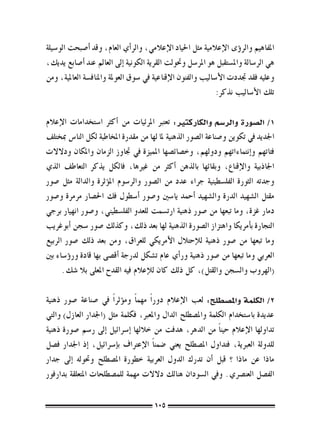 ‫املفاهيم والر�ؤى الإعالمية مثل احلياد الإعالمي، والر�أي العام، وقد �أ�صبحت الو�سيلة‬
‫هي الر�سالة وامل�ستقبل هو املر�سل وحتولت القرية الكونية �إىل العامل عند �أ�صابع يديك،‬
‫وعليه فقد جتددت الأ�ساليب والفنون الإقناعية يف �سوق العوملة واملناف�سة العاملية، ومن‬
                                                                ‫تلك الأ�ساليب نذكر:‬

‫1/ ال�صورة والر�سم والكاركتري: تعترب املرئيات من �أكرث ا�ستخدامات الإعالم‬
‫اجلديد يف تكوين و�صناعة ال�صور الذهنية ملا لها من مقدرة املخاطبة لكل النا�س مبختلف‬
‫فئاتهم و�إنتماءاتهم ودولهم، وخ�صائ�صها املميزة يف جتاوز الزمان واملكان ودالالت‬
‫اجلاذبية والإقناع، وبقائها بالذهن �أكرث من غريها، فالكل يذكر التعاطف الذي‬
‫وجدته الثورة الفل�سطينية جراء عدد من ال�صور والر�سوم امل�ؤثرة والدالة مثل �صور‬
‫مقتل ال�شهيد الدرة وال�شهيد �أحمد يا�سني و�صور �أ�سطول فك احل�صار مرمرة و�صور‬
‫دمار غزة، وما تبعها من �صور ذهنية ارت�سمت للعدو الفل�سطيني، و�صور انهيار برجي‬
‫التجارة ب�أمريكا واهتزاز ال�صورة الذهنية لها بعد ذلك، وكذلك �صور �سجن �أبوغريب‬
‫وما تبعها من �صور ذهنية للإحتالل الأمريكي للعراق، ومن بعد ذلك �صور الربيع‬
‫العربي وما تبعها من �صور ذهنية ور�أي عام ت�شكل لدرجة �أق�صى بها قادة ور�ؤ�ساء بني‬
      ‫(الهروب وال�سجن والقتل)، كل ذلك كان للإعالم فيه القدح املعلى بال �شك.‬

‫2/ الكلمة وامل�صطلح: لعب الإعالم دور ًا مهم ًا وم�ؤثر ًا يف �صناعة �صور ذهنية‬
‫عديدة با�ستخدام الكلمة وامل�صطلح الدال واملعرب، فكلمة مثل (اجلدار العازل) والتي‬
‫تداولها الإعالم حين ًا من الدهر، هدفت من خاللها �إ�رسائيل �إىل ر�سم �صورة ذهنية‬
‫للدولة العربية، فتداول امل�صطلح يعني �ضمن ًا الإعرتاف ب�إ�رسائيل، �إذ اجلدار ف�صل‬
‫ماذا عن ماذا ؟ قبل �أن تدرك الدول العربية خطورة امل�صطلح وحتوله �إىل جدار‬
‫الف�صل العن�رصي. ويف ال�سودان هنالك دالالت مهمة للم�صطلحات املتعلقة بدارفور‬

                                        ‫501‬
 