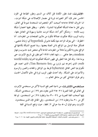 ‫الإنرتنت: فمنذ تطور الكتابة قبل �آالف من ال�سنني وتطور الطباعة يف القرن‬
‫اخلام�س ع�رش ف�إن �أكرث التغيريات ثورة يف م�ضمار الإت�صاالت هي �شبكة انرتنت،‬
‫ان احلروف الثالثة ‪� www‬أ�صبحت �أكرث املخت�رصات امل�ستخدمة �شيوع ًا يف العامل،‬
‫وهي متثل ما معناه ال�شبكة العنكبوتية املنت�رشة - بالعامل - ويطلق عليها اخت�صار ًا �شبكة‬
‫ويب ‪ - web‬وت�شكل �أكرث �أجاء �شبكة انرتنت جاذبية و�سهولة يف التعامل معها،‬
‫وت�شبه الويب �شبكة عنكبوت عمالقة تتكون من ماليني ال�صفحات من املعلومات. �أما‬
‫اخلطوط - التي يعرف الواحد منها بكلمة هايربلن ‪� hyperlink‬أي ارتباط ت�شعيبي،‬
‫فت�شكل �صلة الو�صل بني املواقع ذاتن ال�صلة ببع�ضها، وبذا ت�صبح ال�شبكة بكاملها يف‬
                                                          ‫ً‬
‫الواقع خمزونا ًالكرتوني ًا هائال من املعلومات املتاحة لأي �شخ�ص لديه حا�سوب وجهاز‬
‫‪ modem‬وخط هاتفي. ((( �شهد العام 1991 �أهم تطور يف تاريخ الإنرتنت حتى‬
‫يومنا هذا، وقد متثل هذا التطور يف ظهور ال�شبكة العنكبوتية الدولية (‪world wide‬‬
‫‪ )web‬الذي �إخرتعه تيم بارنرز بي (‪ )Tim Berners-lee‬الذي اعتمد على‬
‫تكنولوجيا الن�ص الفائق ‪ hybertext‬للربط بني الوثائق وامللفات وال�صور والر�سوم‬
‫والأ�صوات على ال�شبكة. وقد �أحدث ظهور الويب ثورة يف عامل الأت�صال احلديث‬
                                      ‫وغري طرق احلياة يف كثري من مناطق العامل (((.‬

‫م�ستخدمي الإنرتنت: من ناحية العمر تقع الن�سبة الأكرب من م�ستخدمي الإنرتنت‬
‫يف العامل يف الفئة العمرية 12-52 الذين ميثلون نحو 92% من م�ستخدمي ال�شبكة،‬
‫يليها �أ�صحاب الفئة العمرية من 62-03 �سنة وميثلون 72% من امل�ستخدمني، ثم فئة‬
  ‫�أقل من 02 �سنة وميثلون 71% من امل�ستخدمني، ويف املقابل ف�إن الذين ي�ستخدمون‬
       ‫الإنرتنت وهم فوق ال05 �سنة حوايل 2% فقط، حيث ترتفع الن�سبة يف الفئة‬

‫(((   ماريا فراويرناث وجيف فيليب�س : ما ر�أيكم �إذا ؟ دليل ال�ص�صحفيني ال�سودانيني : ‪، bbc world service trust‬اعداد : الن�سخة‬
                                                                                ‫ً‬
                                            ‫العربية : فتح الرحمن حمجوب ، �صندوق الإمناء التابع لل بي بي �سي العاملية 5002 ، �ص 97‬
 ‫(((     د/ح�سني حممد ن�صر : الإنرتنت و الإعالم / ال�صحافة الإلكرتونية ، مكتبة الفالح للن�شر والتوزيع ، الكويت ، ط1 ، 3002 ، �ص72‬



                                                            ‫901‬
 