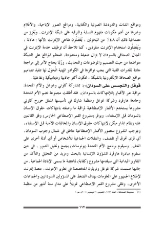 ‫ومواقع ال�شات والدرد�شة ال�صوتية والكتابية، ومواقع ال�صور الإباحية، والأفالم‬
‫وغريها من �أهم مكونات مفهوم الت�سلية والرتفيه على �شبكة الإنرتنت. و ُيعزز من‬
      ‫َِ‬
‫م�صداقية ذلك �أن 84% من املبحوثني ، ُيف�ضَ ُلون مقاهي الإنرتنت ؛لأنها : هادئة ،‬
                                          ‫َ‬
‫و ُيفَ�ض ُلون ا�ستخدام الإنرتنت منفردين، كما تالحظ �أن توظيف خدمة الإنرتنت يف‬   ‫ِ‬
‫املجال ال�صحايف بال�سودان ال تزال �ضعيفة وحمدودة، فمعظم املواقع على ال�شبكة‬
‫متوا�ضعة من حيث الت�صميم واملو�ضوعات والتحديث، وربمََا يحتاج الأمر �إىل مراجعة‬
                             ‫ُ‬
‫جادة للقدرات الفنية التي يجب توافرها يف الكوادر املهنية املُخول لها تنفيذ ت�صاميم‬
                     ‫َ‬
      ‫مواقع ال�صحافة الإلكرتونية بال�شبكة ، لتكون �أكرث جاذبية وديناميكية وتفاعلية.‬
‫قوقل والتج�س�س على ال�سودان(((: مب�شاركة كلوين وغوغل والأمم املتحدة:‬
‫مراقبة عرب الأقمار (للإنتهاكات بال�سودان)، فقد �أطلقت جمموعة ت�ضم الأمم املتحدة‬
‫وجامعة هارفرد و�رشكة غوغل ومنظمة �شارك يف ت�أ�سي�سها املمثل جورج كلوين‬
‫م�رشوع ًا ي�ستخدم الأقمار الإ�صطناعية ملراقبة ما و�صفته بانتهاكات حقوق الإن�سان‬
‫بال�سودان قبل الإ�ستفتاء، ويوفر (م�رشوع القمر الإ�صطناعي احلار�س) وفق القائمني‬
‫عليه (نظام انذار مبكر) لإنتهاكات حقوق الإن�سان واملخالفات الأمنية قبل الإ�ستفتاء،‬
‫ومبوجب امل�رشوع �ست�صور الأقمار الإ�صطناعية مناطق يف �شمال وجنوب ال�سودان،‬
‫�أي قرى حترق �أو تق�صف، والتنقالت اجلماعية للأ�شخا�ص �أو �أي �أدلة �أخرى على‬
‫العنف. و�سيقوم برنامج الأمم املتحدة (يونو�سات) بجمع وحتليل ال�صور ، يف حني‬
‫�ستقوم مبادرة هارفرد لل�ش�ؤون الإن�سانية بالبحث ومزيد من التحليل والت�أكد من‬
‫التقارير امليدانية التي �سيقدمها م�رشوع (كفاية) ملناه�ضة ما ي�سمى الإبادة اجلماعية. من‬
‫جانبها �صممت �رشكة غوغل وتريلون املتخ�ص�صة يف تطوير الإنرتنت، من�صة �إنرتنت‬
‫لإطالع اجلمهور على املعلومات بهدف ال�ضغط على امل�س�ؤولني ال�سودانيني واجلماعات‬
                                    ‫ً‬
‫الأخرى، وتلقى م�رشوع القمر الإ�صطناعي متويال على مدار �ستة �أ�شهر من منظمة‬
                                     ‫(((   �صحيفة ال�صحافة : العدد 6626 ، اخلمي�س 03 دي�سمرب 0102م ، �ص 1‬




                                         ‫211‬
 