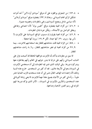 ‫	 •4,36% من املبحوثني يوافقون على �أن موقع "�سودانيز �أون الين" �أحد �أدوات‬
‫ت�شكيل الر�أي العام ال�سوداين، وهناك 7.33% يف�ضلون موقع "�سودانيز �أونالين"‬
       ‫لأنه �سيا�سي �شامل ويجمع ال�سودانيني وغني باملعلومات وع�ضويته متميزة .‬
‫	 •2.64% من �أفراد العينة يف�ضلون موقع "الفي�س بوك" لأنه اجتماعي وتفاعلي‬
                   ‫ويخلق التوا�صل بني الأ�صدقاء، وميكن عربه تبادل املعلومات.‬
‫	 •9.24% من �أفراد العينة يقولون �إن م�ستوى املواقع ال�سودانية على الإنرتنت ال‬
            ‫ب�أ�س بها، ويرى 03% �أنها جيدة، لكن 3.91% يرون �أنها �ضعيفة .‬
‫	 •0.55% من افراد العينة قلت م�شاهدتهم للتلفاز بعد ا�ستخدامهم لالنرتنت، بينما‬
‫9.72 من �أفراد العينة مل تتغري م�شاهدتهم للتلفاز، و6.8 زادت م�شاهدتهم‬
                                                                          ‫للتلفاز .‬
‫مما �سبق من معلومات يت�أكد ب�أن الإنرتنت مبواقعها املختلفة قد �أ�صبحت ت�ؤثر على‬
‫ال�شباب ال�سوداين و�أنهم على دراية مبا يدور حولهم يف العامل و�أنهم يتفاعلون معها‬
‫ويدركون دورها، ويف الوقت الذي ت�شري فيه املعلومات �إىل �أن م�ستخدمي الإنرتنت‬
‫يف ال�سودان بحوايل الأربعة ماليني، جند �أن كثري من امل�ستخدمني خارج هذه الن�سبة‬
‫وذلك لأن �إح�صاءات الهاتف النقال ت�شري �إىل �أن عدد م�ستخدميه قارب الثمانية ع�رش‬
‫مليون ًا ، و�أنه يف كثري من الأحيان ي�صبح منفذ ًا مهم ًا للإنرتنت مما يعني زيادة كبرية يف‬
‫عدد امل�ستخدمني واملت�أثرين بالإنرتنت يف ال�سودان ، الأمر الذي ي�ؤكد دورها املهم‬
                                             ‫املتزايد يف ر�سم ال�صور الذهنية و�صناعتها.‬




                                          ‫411‬
 