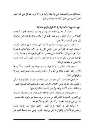 ‫م�شكالتك ومن التحديات التي تواجهك و�أنت ترى الآخر ورغم كل �شئ فقد انت�رص‬
                              ‫�أخري ًا مما يزيد من حتمل الإبتالءات وال�صرب عليها .‬

                             ‫دور ال�صورة الذهنية يف ت�شكيل الر�أي العام؟‬
‫ال�شك ب�أن ال�صور الذهنية التي ر�سمها و�صنعها الإعالم اجلديد، �أوجدت‬
‫�أ�شكاال من الر�أي العام ، ترعرعت ومنت يف �أو�ساط و�سائل الإعالم قبل �أن تتنزل‬ ‫ً‬
                                                       ‫�إىل �أر�ض الواقع، وذلك عرب:‬
‫1/ جتاوز املا�ضي املوروث: فال�صور الذهنية التي تولدت لدى جماهري ال�شباب‬
‫احلديثة، جتاوزت كثري ًا من �صور املا�ضي املوروثة من الآباء والأجداد، فاعتربها‬
‫ه�ؤالء جزء ًا من الرتاث ال فائدة له يف احلا�رض، مما �أظهر للوجود �أحزاب ًا جديدة رف�ضت‬
‫الإنقياد للقدامى، ومل تعرتف باخلربات الرتاكمية، مما يعنى ظهور جمموعات جديدة‬
                                                       ‫بال جذور �أو مقيدات تاريخية.‬
         ‫ً‬
‫2/ جمموعات النقا�ش : �أو ما يعرف بال�شات واملنتديات �أتاحت تبادال وا�سع ًا‬
‫للآراء واملقرتحات مما �ساعد يف تكوين �آراء عامة نوعية بني هذه املجموعات وتعزيزها‬
                                                                 ‫وتقوميها يف احلال .‬
‫3/ تبادل املعلومات : كم املعلومات التي تنداح عرب تلك الو�سائط وحرية الر�أي‬
‫وال�شعور بعدم املراقبة يجعل الإدالء بالآراء واملقرتحات واملعلومات املتداولة كثيفة ،‬
                    ‫وبامكانك تقدمي الأ�سئلة واحل�صول على الإجابات املبا�رشة عليها .‬
‫4/ تخفيف التحديات: امل�شاركة عرب الإعالم اجلديد ت�شعر الفرد بالن�رصة وامل�شاركة‬
‫يف الهموم والتحديات امل�شرتكة، من باب من يرى م�صيبة غريه تهون عليه م�صيبته،‬
                        ‫فالنا�س على الإعالم اجلديد �رشكاء يف الأفراح والأتراح مع ًا.‬
‫5/ قراءة ال�صورة وحتليلها: عر�ض ال�صور وحتليلها ي�شكل �صور ًا ذهنية متجدة‬
‫ومتحورة وفق ًا للآراء والقرارات التي يوجهها اخلرباء، وهي �أ�شبه ب�إعادة الفهم عرب‬

                                        ‫611‬
 