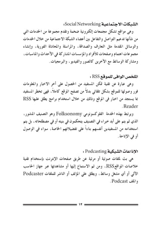 ‫ال�شبكات االجتماعية ‪:Social Networking‬‬
‫وهى مواقع ت�شكل جمتمعات �إلكرتونية �ضخمة وتقدم جمموعة من اخلدمات التي‬
‫من �ش�أنها تدعيم التوا�صل والتفاعل بني �أع�ضاء ال�شبكة االجتماعية من خالل اخلدمات‬
‫والو�سائل املقدمة مثل التعارف وال�صداقة، واملرا�سلة واملحادثة الفورية، و�إن�شاء‬
‫جمموعات اهتمام و�صفحات للأفراد وامل�ؤ�س�سات امل�شاركة يف الأحداث واملنا�سبات،‬
                  ‫وم�شاركة الو�سائط مع الآخرين كال�صور والفيديو، والربجميات.‬

                                                ‫امللخ�ص الوافى للموقع ‪: RSS‬‬
‫وهى عبارة عن تقنية متكن امل�ستفيد من احل�صول على �أخر االخبار واملعلومات‬
                     ‫ً‬                     ‫ً‬
‫فور و�صولها للموقع ب�شكل تلقائي بدال من ت�صفح املوقع كامال، فهى تخطر امل�ستفيد‬
‫مبا ي�ستجد من اخبار فى املوقع وذلك من خالل ا�ستخدام برامج يطلق عليها ‪RSS‬‬
                                                                       ‫‪.Reader‬‬
‫ويرتبط بهذه اخلدمة الفلوك�سونومي ‪ Folksonomy‬وهو الت�صنيف املن�شور،‬
‫الذي مل يتم على �أيد خرباء يف الت�صنيف يتحكمون يف بنيته �أو يف م�صطلحاته، بل يتم‬
‫ا�ستخدامه من امل�ستفيدين �أنف�سهم بناء ًا على تف�ضيالتهم اخلا�صة، �سواء يف الو�صول‬
                                                                    ‫�أو يف الإتاحة.‬

                                             ‫الإذاعات ال�شبكية ‪: Podcasting‬‬
‫هي بث مللفات �صوتية �أو مرئية عن طريق �صفحات الإنرتنت ب�إ�ستخدام تقنية‬
‫خال�صات املواقع‪ ،RSS‬ومن ثم اال�ستماع �إليها �أو م�شاهدتها عرب جهاز احلا�سب‬
‫الآيل �أو �أي م�شغل و�سائط، ويطلق علي امل�ؤلف �أو النا�رش للملفات ‪Podcaster‬‬
                                                         ‫وامللف ‪.Podcast‬‬



                                        ‫21‬
 