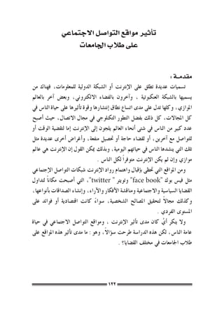 ‫ت�أثري مواقع التوا�صل االجتماعي‬
                    ‫على طالب اجلامعات‬


                                                                           ‫مقدمــة :‬
‫ت�سميات عديدة تطلق على الإنرتنت �أو ال�شبكة الدولية للمعلومات، فهناك من‬
‫ي�سميها بال�شبكة العنكبوتية ، و�آخرون بالف�ضاء االلكرتوين، وبع�ض �آخر بالعامل‬
‫املوازي، وكلها تدل على مدى ات�ساع نطاق �إنت�شارها وقوة ت�أثريها على حياة النا�س يف‬
‫كل املجاالت، كل ذلك بف�ضل التطور التكنلوجي يف جمال االت�صال، حيث �أ�صبح‬
‫عدد كبري من النا�س يف �شتى �أنحاء العامل يلجون �إىل الإنرتنت �إما لتق�ضية الوقت �أو‬
‫للتوا�صل مع �آخرين، �أو لق�ضاء حاجة �أو حت�صيل منفعة، و�أغرا�ض �أخرى عديدة مثل‬
‫تلك التي ين�شدها النا�س يف حياتهم اليومية، وبذلك ميكن القول �إن الإنرتنت هي عامل‬
                                    ‫موازي و�إن مل يكن الإنرتنت متوفر ًا لكل النا�س .‬
‫ومن املواقع التي حتظى ب�إقبال واهتمام رواد الإنرتنت �شبكات التوا�صل الإجتماعي‬
‫مثل في�س بوك "‪ "face book‬وتويرت " ‪ ،"twitter‬التي �أ�صبحت مكان ًا لتداول‬
‫الق�ضايا ال�سيا�سية واالجتماعية ومناق�شة الأفكار والآراء، و�إن�شاء ال�صداقات ب�أنواعها،‬
                                                                        ‫ً‬
‫وكذلك جماال لتحقيق امل�صالح ال�شخ�صية، �سواء كانت اقت�صادية �أو فوائد على‬
                                  ‫ً‬
                                                                    ‫امل�ستوى الفردي .‬
‫وال ينكر �أي كان مدى ت�أثري الإنرتنت ، ومواقع التوا�صل االجتماعي يف حياة‬
                                                                      ‫ُ‬
                                       ‫ً‬
‫عامة النا�س، لكن هذه الدرا�سة طرحت �س�ؤاال، وهو : ما مدى ت�أثري هذه املواقع على‬
                                               ‫طالب اجلامعات يف خمتلف الق�ضايا؟ .‬




                                         ‫221‬
 