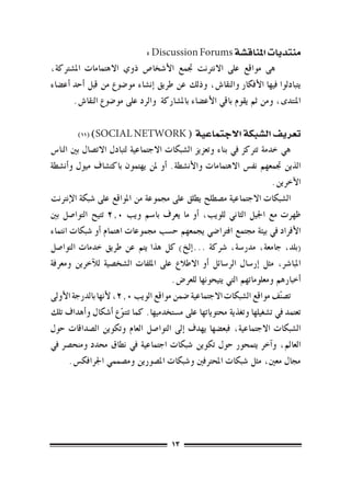 ‫منتديات املناق�شة ‪: Discussion Forums‬‬
‫	 هى مواقع على االنرتنت جتمع الأ�شخا�ص ذوي االهتمامات امل�شرتكة،‬
‫يتبادلوا فيها الأفكار والنقا�ش, وذلك عن طريق �إن�شاء مو�ضوع من قبل �أحد �أع�ضاء‬
        ‫املنتدى، ومن ثم يقوم باقي الأع�ضاء بامل�شاركة والرد على مو�ضوع النقا�ش.‬

        ‫( ‪)11( )SOCIAL NETWORK‬‬                ‫تعريف ال�شبكة االجتماعية‬
‫هي خدمة ترتكز يف بناء وتعزيز ال�شبكات االجتماعية لتبادل االت�صال بني النا�س‬
‫الذين جتمعهم نف�س االهتمامات والأن�شطة. �أو ملن يهتمون باكت�شاف ميول و�أن�شطة‬
                                                                       ‫الآخرين.‬
‫ال�شبكات االجتماعية م�صطلح يطلق على جمموعة من املواقع على �شبكة الإنرتنت‬
‫ظهرت مع اجليل الثاين للويب، �أو ما يعرف با�سم ويب 0.2 تتيح التوا�صل بني‬
‫الأفراد يف بيئة جمتمع افرتا�ضي يجمعهم ح�سب جمموعات اهتمام �أو �شبكات انتماء‬
‫(بلد، جامعة، مدر�سة، �رشكة ...�إلخ) كل هذا يتم عن طريق خدمات التوا�صل‬
‫املبا�رش، مثل �إر�سال الر�سائل �أو االطالع على امللفات ال�شخ�صية للآخرين ومعرفة‬
                                       ‫�أخبارهم ومعلوماتهم التي يتيحونها للعر�ض.‬
‫ت�صنّف مواقع ال�شبكات االجتماعية �ضمن مواقع الويب 0.2، لأنها بالدرجة الأوىل‬
‫تعتمد يف ت�شغيلها وتغذية حمتوياتها على م�ستخدميها. كما تتنوع �أ�شكال و�أهداف تلك‬
                       ‫ّ‬
‫ال�شبكات االجتماعية، فبع�ضها يهدف �إىل التوا�صل العام وتكوين ال�صداقات حول‬
‫العامل، و�آخر يتمحور حول تكوين �شبكات اجتماعية يف نطاق حمدد ومنح�رص يف‬
       ‫جمال معني، مثل �شبكات املحرتفني و�شبكات امل�صورين وم�صممي اجلرافك�س.‬




                                      ‫31‬
 