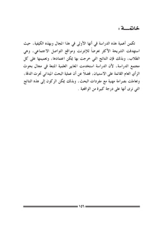 ‫خامتـــــة :‬

‫تكمن �أهمية هذه الدرا�سة يف �أنها الأوىل يف هذا املجال وبهذه الكيفية، حيث‬
‫ا�ستهدفت ال�رشيحة الأكرث تعر�ض ًا للإنرتنت ومواقع التوا�صل االجتماعي، وهي‬
‫الطالب، وبذلك ف�إن النتائج التي خرجت بها ميكن اعتمادها، وتعميمها على كل‬
‫جمتمع الدرا�سة، لأن الدرا�سة ا�ستخدمت املعايري العلمية املتبعة يف جمال بحوث‬
                                         ‫ً‬
‫الر�أي العام القائمة على اال�ستبيان، ف�ضال عن �أن عملية البحث امليداين حترت الدقة،‬
‫وتعاملت ب�رصامة مهنية مع مفردات البحث، وبذلك ميكن الركون �إىل هذه النتائج‬
                                     ‫التي نرى �أنها على درجة كبرية من الواقعية .‬




                                       ‫651‬
 