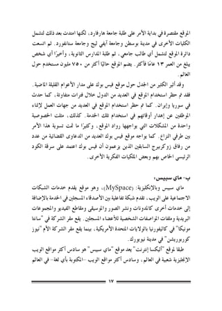 ‫املوقع مقت�رصة يف بداية الأمر على طلبة جامعة هارفارد، لكنها امتدت بعد ذلك لت�شمل‬
‫الكليات الأخرى يف مدينة بو�سطن وجامعة �آيفي ليج وجامعة �ستانفورد. ثم ات�سعت‬
‫دائرة املوقع لت�شمل �أي طالب جامعي، ثم طلبة املدار�س الثانوية، و�أخريا �أي �شخ�ص‬
               ‫ً‬
‫يبلغ من العمر 31 عاما ف�أكرث. ي�ضم املوقع حاليا �أكرث من 057 مليون م�ستخدم حول‬
                                     ‫ً‬                      ‫ً‬
                                                                           ‫العامل.‬
‫وقد �أثري الكثري من اجلدل حول موقع في�س بوك على مدار الأعوام القليلة املا�ضية.‬
‫فقد مت حظر ا�ستخدام املوقع يف العديد من الدول خالل فرتات متفاوتة، كما حدث‬
‫يف �سوريا و�إيران. كما مت حظر ا�ستخدام املوقع يف العديد من جهات العمل لإثناء‬
‫املوظفني عن �إهدار �أوقاتهم يف ا�ستخدام تلك اخلدمة. كذلك، مثلت اخل�صو�صية‬
‫واحدة من امل�شكالت التي يواجهها رواد املوقع، وكثريا ما متت ت�سوية هذا الأمر‬
                             ‫ً‬
‫بني طريف النزاع. كما يواجه موقع في�س بوك العديد من الدعاوى الق�ضائية من عدد‬
‫من رفاق زوكربريج ال�سابقني الذين يزعمون �أن في�س بوك اعتمد على �رسقة الكود‬
                               ‫الرئي�سي اخلا�ص بهم وبع�ض امللكيات الفكرية الأخرى.‬

                                                                ‫ب- ماي �سبي�س:‬
‫ماي �سبي�س وبالإنكليزية: (‪ ،)MySpace‬وهو موقع يقدم خدمات ال�شبكات‬
‫االجتماعية على الويب، تقدم �شبكة تفاعلية بني الأ�صدقاء امل�سجلني يف اخلدمة بالإ�ضافة‬
‫�إىل خدمات �أخرى كاملدونات ون�رش ال�صور واملو�سيقى ومقاطع الفيديو واملجموعات‬
‫الربيدية وملفات املوا�صفات ال�شخ�صية للأع�ضاء امل�سجلني. يقع مقر ال�رشكة يف "�سانتا‬
‫مونيكا" يف كاليفورنيا بالواليات املتحدة الأمريكية، بينما يقع مقر ال�رشكة الأم "نيوز‬
                                                     ‫كوربوري�شن" يف مدينة نيويورك.‬
‫طبقا ملوقع "�أليك�سا �إنرتنت" يعد موقع "ماي �سبي�س" هو �ساد�س �أكرث مواقع الويب‬
‫الإجنليزية �شعبية يف العامل، و�ساد�س �أكرث مواقع الويب -املكتوبة ب�أي لغة- يف العامل‬

                                        ‫71‬
 