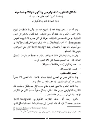 ‫�أ�شكال التقارب التكنولوجى وت�أثرياتها االجتماعية‬
                       ‫�إعداد الدكتور / �أحمد خليل حامد عبد الله‬
                            ‫جامعة ال�سودان للعلوم والتكنولوجيا‬

‫يبدو �أنه من امل�ستحيل �إيجاد نقطة فى التاريخ الإن�ساين ميكن االنطالق منها لن�ؤرخ‬
‫بداية احل�ضارة التكنولوجية. ذلك �أن املعنى اللغوي((( للفظ تكنولوجيا ي�شري اىل العلوم‬
‫التطبيقية. �أو هى امل�ستجد من التطبيقات املعرفية فى كل ع�رص وفقا ملا يورده قامو�س‬
‫‪� .Longman‬أما قامو�س‪ ((( Oxford‬فانه يفرق ما بني لفظى ‪ Techni‬والذي‬
‫يعني �أ�سلوب �أداء املهنة �أو (ال�صنعة)، ولفظ ‪ Technology‬الذي يعني العلم الذي‬
                                                              ‫يدر�س تلك ال�صنائع .	‬
‫وفى تق�سيمات (مار�شال ماكلوهان) لع�صور الب�رشية انطالق ًا من ت�أثريات االت�صال‬
                        ‫ال�سائدة فيه، جاء التق�سيم م�شتمال على ثالثة ع�صور هى((( :-‬
                                             ‫	 •الع�صر القبلى (ع�صر الكلمة املنطوقة).‬
                                                                                 ‫	 •ع�صر جوتنبريج .‬
                                                                                  ‫	 •الع�صر الكهربائى.‬
‫ومبا �أن لكل ع�رص من الع�صور ال�سابقة �سماته اخلا�صة ، فاننا نعي�ش الآن ع�رص ًا‬
                      ‫يختلف عن كل تلك الع�صور، �إنه ع�رص التقاريب التكنولوجى.‬
‫وملا كانت التكنولوجيا ت�صبغ ع�رصها بطابع معني وت�ؤثر عليه ب�شكل خمتلف، ف�إن‬
‫التقارب التكنولوجى –ومن هذا املنطلق- ي�شكل متغري ًا �أ�سا�سي ًا لكثري من الظواهر‬
                                          ‫االجتماعية التى مل تدر�س عرب هذا املدخل .‬
‫واليوم وبعد �أن حدث التقارب التكنولوجي ‪Technological‬‬
‫‪ Convergence‬ف�إننا قد بد�أنا الدخول �إيل عهد الو�سائط املتعددة بال�شكل الذي‬
‫‪(1) Longman Dictionary of Contemporary English‬‬
‫‪(2) Oxford Dictionary‬‬
          ‫((( ماكلوهان ، مار�شال . كيف نفهم و�سائل االت�صال ،/ ترجمة خليل �صابات و�آخرون –دار النه�ضة ،القاهرة 5791�ص 19‬



                                                       ‫42‬
 