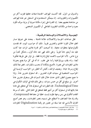 ‫والت�سوق من املنزل. لقد اكت�سبت الهواتف اجلديدة �صفات جعلتها تقرتب �أكرث من‬
‫الكمبيوترات والتلفزيونات، �إذ �سيتمكن امل�ستخدمون يف امل�ستقبل عرب هذه الهواتف‬
‫من م�شاهدة بع�ضهم بع�ضا. �إن القدرة على �إجراء مكاملة �صوتية �أو مرئية �سوف تكون‬
             ‫جمرد واحدة من مكاملات التلفزيون التفاعلي �أو الكمبيوتر ال�شخ�صي.‬

                                ‫احلو�سبة، واالت�صاالت والو�سائط الرقمية:-‬
‫تظل �صناعات احلو�سبة واالت�صاالت عالمة فا�صلة ، يتحدد على �ضوئها م�سار‬
‫العلم خالل القرن احلادي والع�رشين تقريب ًا. ذلك �أن حوا�سيب اليوم، قد تقدمت‬
‫تكنولوجياتها بخطوات خميفة، �إذ �أ�صبحت �أكرث قدرة مباليني املرات عما كانت‬
‫عليه منذ �أربعني عام ًا تقريب ًا. وعلى ذلك فهى عند جاك �ألول،(((ت�شكل حتدي ًا من‬
‫نوع خا�ص، لأن احلوا�سيب التف�سد ايقاع �إدارتنا فقط، بل ت�ؤثر على طريقة تفكرينا‬
‫�أي�ضا، وانه يقلب بريوقراطيتنا ر�أ�سا على عقب. اذ �أنه فى كل مرة ي�ضع بحوزتنا‬
‫ماليني املعلومات التى تغمرنا، ف�أ�صبح ب�إمكاننا �أن نح�سب باملليارات، فتغري تبع ًا لذلك‬
‫�إيقاع و�رسعة حياتنا. وي�ضيف فرانك(((كلي�ش �أن التطور من احلوا�سيب الرئي�سية �إيل‬
‫احلوا�سيب ال�شخ�صية يف �ستينات القرن الع�رشين ، قد ا�ستغرق ع�رشين عام ًا. و�إذا‬
‫ما جمع جمموع التطور الذي حدث خالل تلك ال�سنوات فلن ي�ستغرق ع�رشين عام ًا‬
‫�أخرى. بل �سيقع يف �أقل من خم�س �سنوات، وعلى ذلك ف�إنه يف الوقت التكنولوجي‬
‫‪ ،Technological Time‬ف�إن التطورات التي ت�ستغرق عام ًا كي تتحقق (يف عامنا‬
‫هذا) ف�إنها قد لن ت�ستغرق �أكرث من �أ�شهر فقط لتتحقق يف العام التايل. ذلك �أن �رسعة‬
‫التقدم التكنولوجي (من وجهة نظره) لي�ست خطية بل مت�ضاعفة ‪،Compressed‬‬
‫وقد ولد هذا الت�ضاعف ما �أ�صطلح على ت�سميته (ع�رص املعلومات)، وهو ع�رص �أ�صبح‬
‫الفارق الأ�سا�سي فيه عما �سبقه من ع�صور هو رقمنة ‪ Digitalization‬املعلومات‬
                        ‫(((    جاك �ألول ، خدعة التكنولوجيا ، ترجمة فاطمة ن�صر ن هيئة الكتاب ن القاهرة 4002 �ص51‬
                                                                         ‫(((   فرانك كلي�ش ، مرجع �سابق �ص28‬



                                                 ‫63‬
 