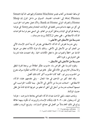 ‫الو�سائط املتعددة من �ألعاب فيديو ‪ Game Machine‬والهواتف الذكية ‪Smart‬‬
‫‪� Phones‬إ�ضافة �إيل اخلدمات اجلديدة، الت�سوق من داخل املنزل ‪Shop at‬‬
‫‪ Home‬وامل�رصف املنزيل ‪.Bank at Home‬والآن تعمل خمتربات احلوا�سيب‬
‫يف كل من معهد ما�سا�شو�ست�س للتقنية يف الواليات املتحدة وخمترب‪ Sony‬يف هولندا‬
‫وجامعة طوكيو يف اليابان ومناطق �أخرى من العامل ،يف ال�سعي نحو درا�سة افرتا�ضات‬
                     ‫الذكاء اال�صطناعي ، ففي خمترب ال‪ MIT‬برزت مدر�ستان(((‬

                                                 ‫مدر�سة من الأ�سفل اىل الأعلى :-‬
‫وهي مدر�سة تفرت�ض �أن الذكاء اال�صطناعي يفرت�ض �أن يبد�أ لدى الإن�سان الآيل‬
‫من ال�صفر �أي من الأ�سفل �إيل الأعلى، وذلك ب�أن ترتك الآالت تتعلم من خربتها‬
‫الذاتية عرب اخلط�أ وال�صواب مثل ما تفعل الكائنات احلية. وقد اعتمدت هذه املدر�سة‬
                                                   ‫على البايولوجي و فيزيا الكم.‬
                                                 ‫مدر�سة من الأعلى �إيل الأ�سفل :-‬
‫وتقوم املدر�سة على افرتا�ض بناء حا�سوب مفكر انطالق ًا من برجمة قدرة املنطق‬
‫واال�ستدالل الالزمني يف الآلة لكي تفكر. فافرت�ضوا �أن الآالت املفكرة �سوف تخرج‬
                  ‫من احلا�سوب ومن ثم، كلما كان احلا�سوب �أكرب كان ذلك �أف�ضل.‬
‫وقد انتقد كثري من الباحثني يف هذا املجال - وفى مقدمتهم علماء الذكاء‬
‫اال�صطناعي- ا�صحاب مدر�سة من الأعلى �إيل الأ�سفل. بينما متكنت احلوا�سيب التي‬
‫�صممها �أ�صحاب مدر�سة من �أ�سفل �إيل �أعلى �أن تتعلم من خربتها الذاتية متام ًا مثل طفل‬
                                                                        ‫حديث الوالدة.‬
‫ويذهب ديفيد(((ليفي الباحث مبيدان الذكاء ال�صناعي بجامعة ما�سرتخت – هولندا‬
‫�إىل �أنه وبحلول عام 0202 ف�إن ب�إمكان الإن�سان والروبوت �أن تكون بينهما عالقة‬
                                                               ‫ً‬
‫زواج فى ذلك العام بدال من العمل يف م�صانع ال�سيارات، وتوزيع الربيد و تنظيف‬
                                                                   ‫(((    ميت�شو كاكو ، مرجع �سابق �ص79- 301‬
                                  ‫(((     جريدة ال�شرق االو�سط ، العدد 476011 ال�سنة13 الثالثاء 42مار�س 9002،‬



                                            ‫83‬
 